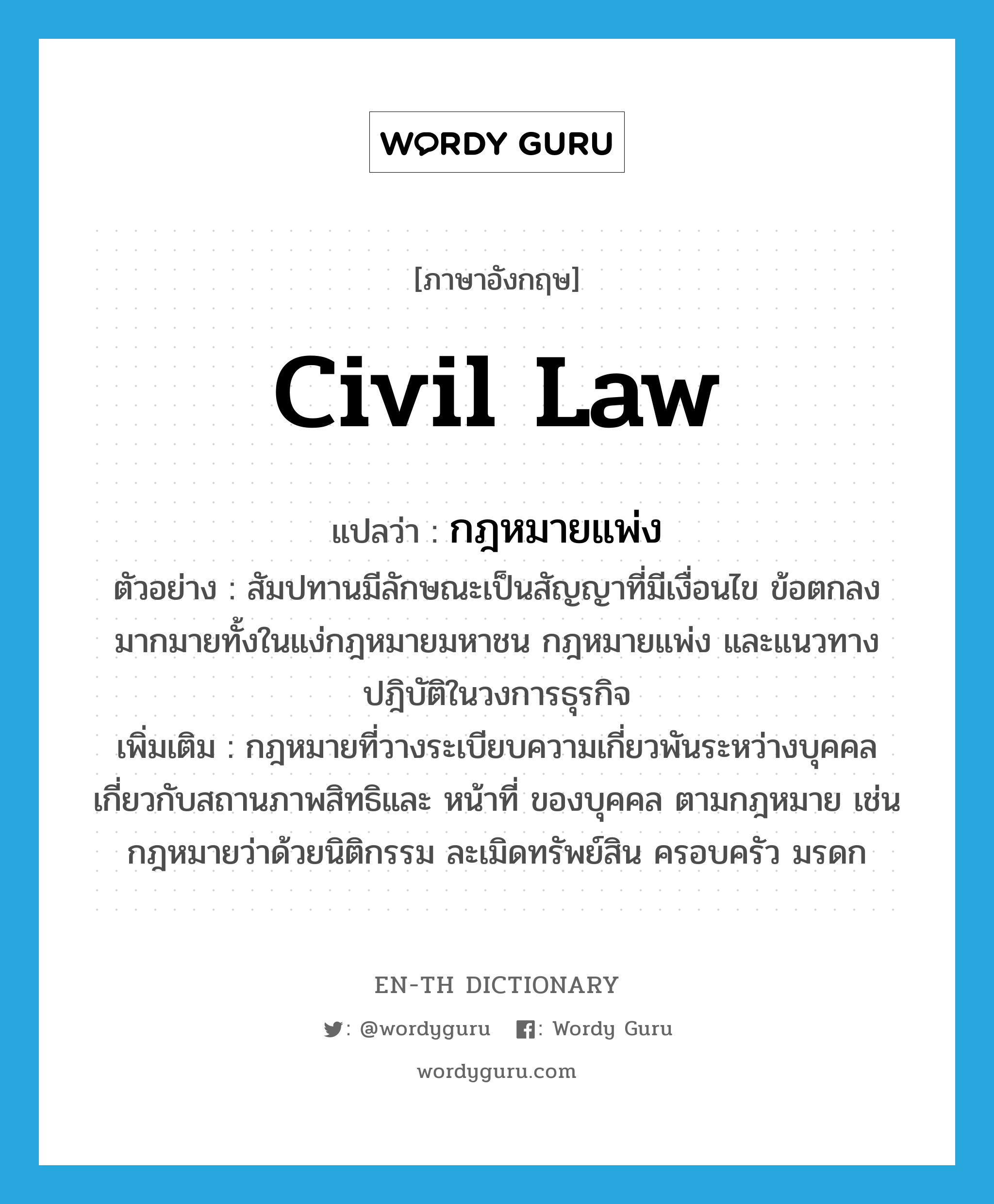 civil law แปลว่า?, คำศัพท์ภาษาอังกฤษ civil law แปลว่า กฎหมายแพ่ง ประเภท N ตัวอย่าง สัมปทานมีลักษณะเป็นสัญญาที่มีเงื่อนไข ข้อตกลงมากมายทั้งในแง่กฎหมายมหาชน กฎหมายแพ่ง และแนวทางปฎิบัติในวงการธุรกิจ เพิ่มเติม กฎหมายที่วางระเบียบความเกี่ยวพันระหว่างบุคคล เกี่ยวกับสถานภาพสิทธิและ หน้าที่ ของบุคคล ตามกฎหมาย เช่น กฎหมายว่าด้วยนิติกรรม ละเมิดทรัพย์สิน ครอบครัว มรดก หมวด N