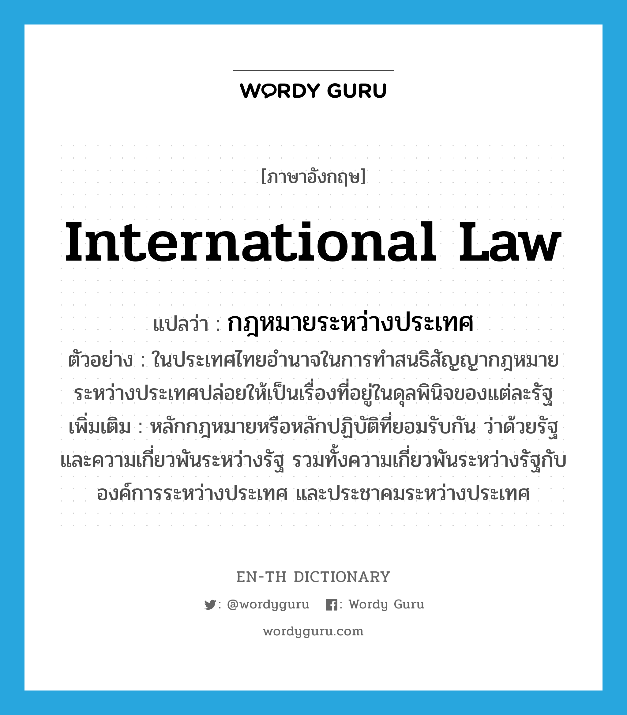 กฎหมายระหว่างประเทศ ภาษาอังกฤษ?, คำศัพท์ภาษาอังกฤษ กฎหมายระหว่างประเทศ แปลว่า international law ประเภท N ตัวอย่าง ในประเทศไทยอำนาจในการทำสนธิสัญญากฎหมายระหว่างประเทศปล่อยให้เป็นเรื่องที่อยู่ในดุลพินิจของแต่ละรัฐ เพิ่มเติม หลักกฎหมายหรือหลักปฏิบัติที่ยอมรับกัน ว่าด้วยรัฐ และความเกี่ยวพันระหว่างรัฐ รวมทั้งความเกี่ยวพันระหว่างรัฐกับองค์การระหว่างประเทศ และประชาคมระหว่างประเทศ หมวด N