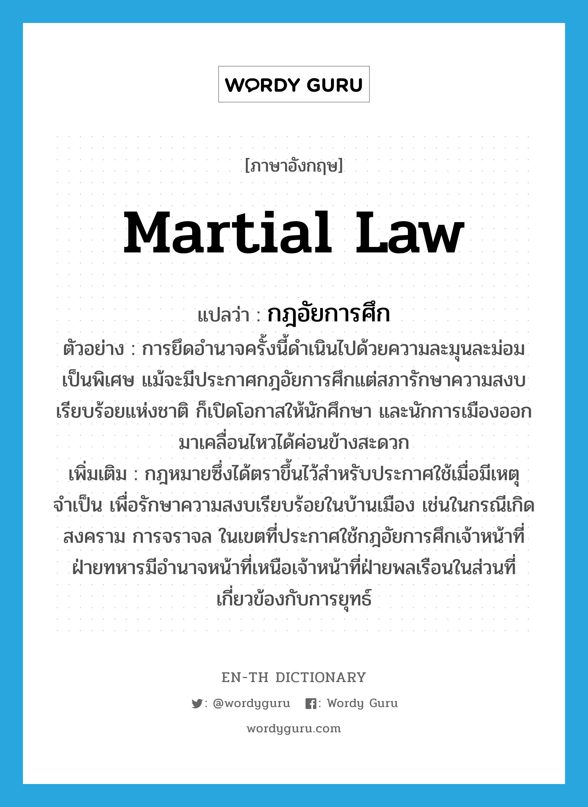 กฎอัยการศึก ภาษาอังกฤษ?, คำศัพท์ภาษาอังกฤษ กฎอัยการศึก แปลว่า martial law ประเภท N ตัวอย่าง การยึดอำนาจครั้งนี้ดำเนินไปด้วยความละมุนละม่อมเป็นพิเศษ แม้จะมีประกาศกฎอัยการศึกแต่สภารักษาความสงบเรียบร้อยแห่งชาติ ก็เปิดโอกาสให้นักศึกษา และนักการเมืองออกมาเคลื่อนไหวได้ค่อนข้างสะดวก เพิ่มเติม กฎหมายซึ่งได้ตราขึ้นไว้สำหรับประกาศใช้เมื่อมีเหตุจำเป็น เพื่อรักษาความสงบเรียบร้อยในบ้านเมือง เช่นในกรณีเกิดสงคราม การจราจล ในเขตที่ประกาศใช้กฎอัยการศึกเจ้าหน้าที่ฝ่ายทหารมีอำนาจหน้าที่เหนือเจ้าหน้าที่ฝ่ายพลเรือนในส่วนที่เกี่ยวข้องกับการยุทธ์ หมวด N