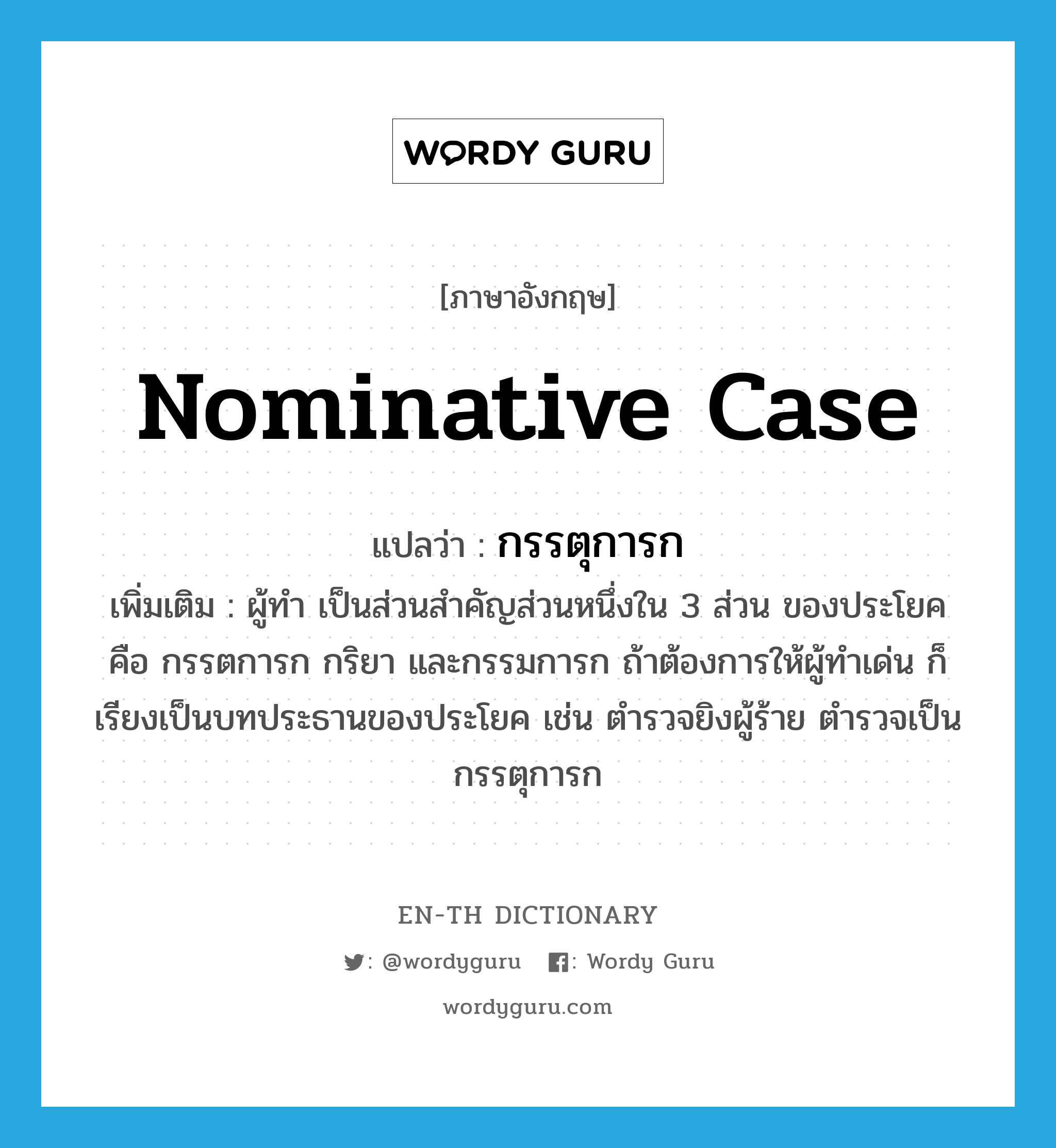 nominative case แปลว่า?, คำศัพท์ภาษาอังกฤษ nominative case แปลว่า กรรตุการก ประเภท N เพิ่มเติม ผู้ทำ เป็นส่วนสำคัญส่วนหนึ่งใน 3 ส่วน ของประโยค คือ กรรตการก กริยา และกรรมการก ถ้าต้องการให้ผู้ทำเด่น ก็เรียงเป็นบทประธานของประโยค เช่น ตำรวจยิงผู้ร้าย ตำรวจเป็นกรรตุการก หมวด N