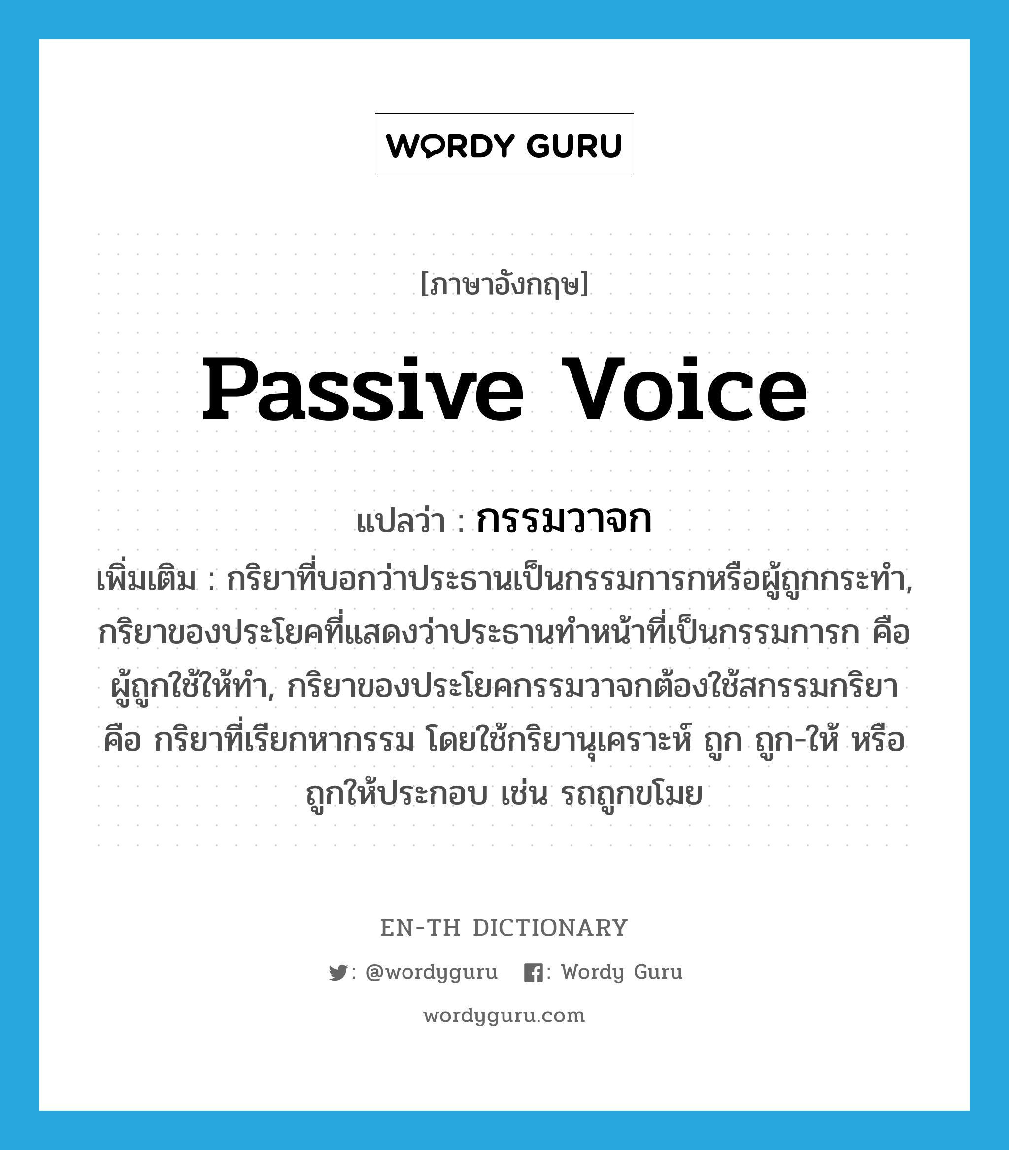 passive voice แปลว่า?, คำศัพท์ภาษาอังกฤษ passive voice แปลว่า กรรมวาจก ประเภท N เพิ่มเติม กริยาที่บอกว่าประธานเป็นกรรมการกหรือผู้ถูกกระทำ, กริยาของประโยคที่แสดงว่าประธานทำหน้าที่เป็นกรรมการก คือผู้ถูกใช้ให้ทำ, กริยาของประโยคกรรมวาจกต้องใช้สกรรมกริยา คือ กริยาที่เรียกหากรรม โดยใช้กริยานุเคราะห์ ถูก ถูก-ให้ หรือถูกให้ประกอบ เช่น รถถูกขโมย หมวด N
