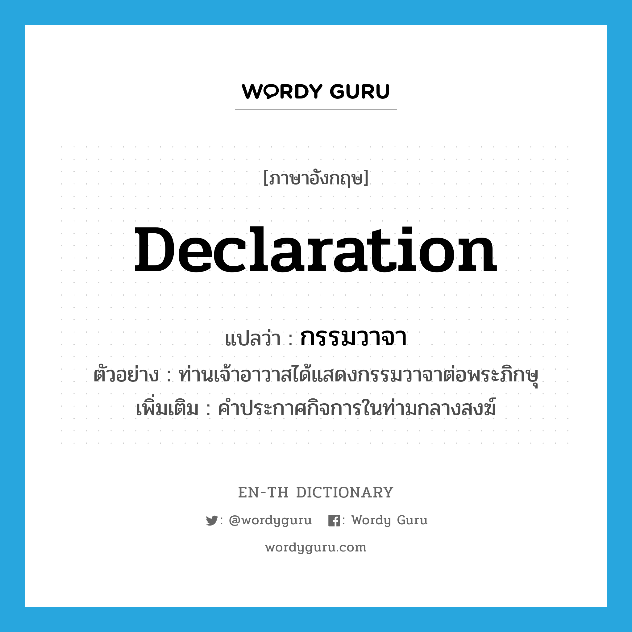 declaration แปลว่า?, คำศัพท์ภาษาอังกฤษ declaration แปลว่า กรรมวาจา ประเภท N ตัวอย่าง ท่านเจ้าอาวาสได้แสดงกรรมวาจาต่อพระภิกษุ เพิ่มเติม คำประกาศกิจการในท่ามกลางสงฆ์ หมวด N