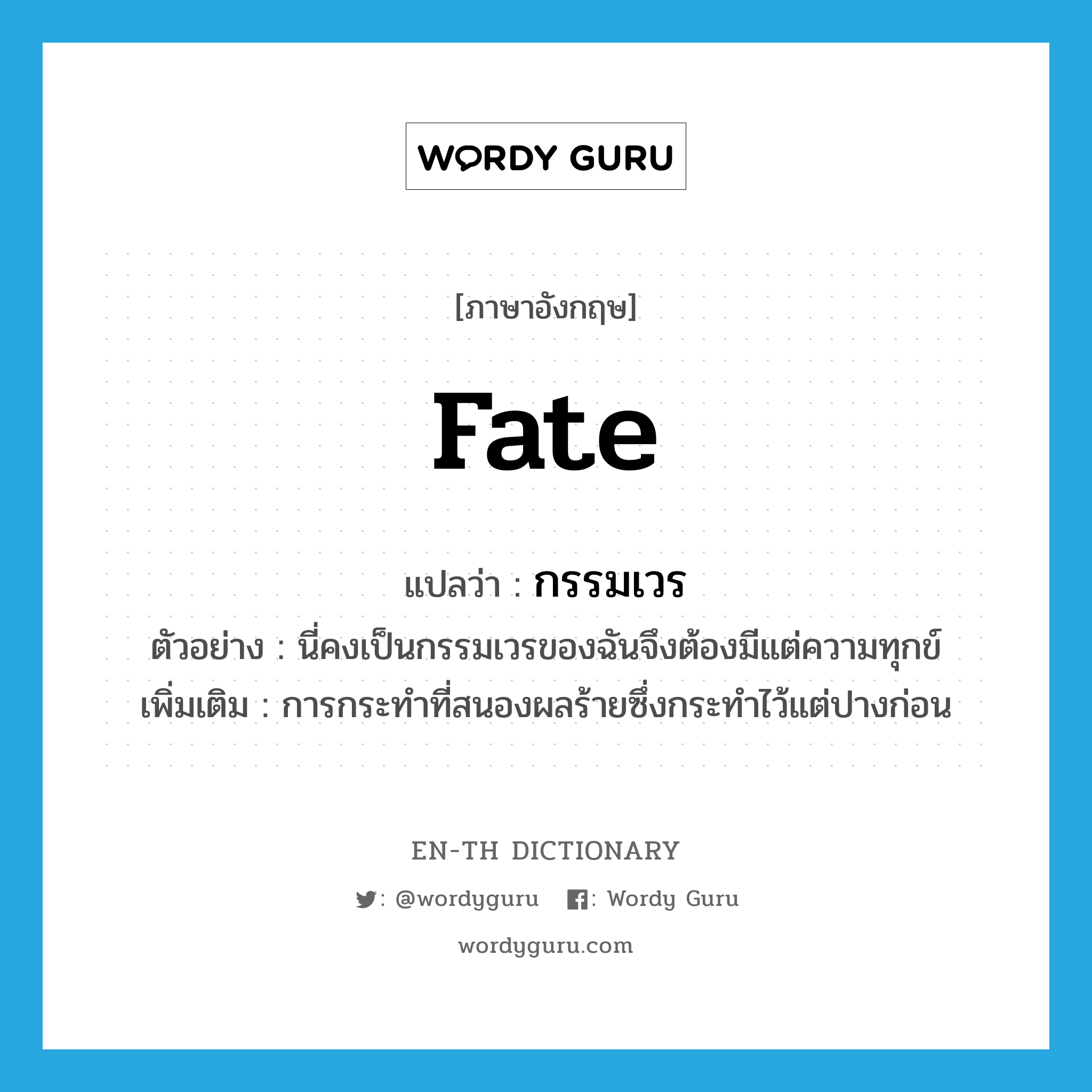 fate แปลว่า?, คำศัพท์ภาษาอังกฤษ fate แปลว่า กรรมเวร ประเภท N ตัวอย่าง นี่คงเป็นกรรมเวรของฉันจึงต้องมีแต่ความทุกข์ เพิ่มเติม การกระทำที่สนองผลร้ายซึ่งกระทำไว้แต่ปางก่อน หมวด N