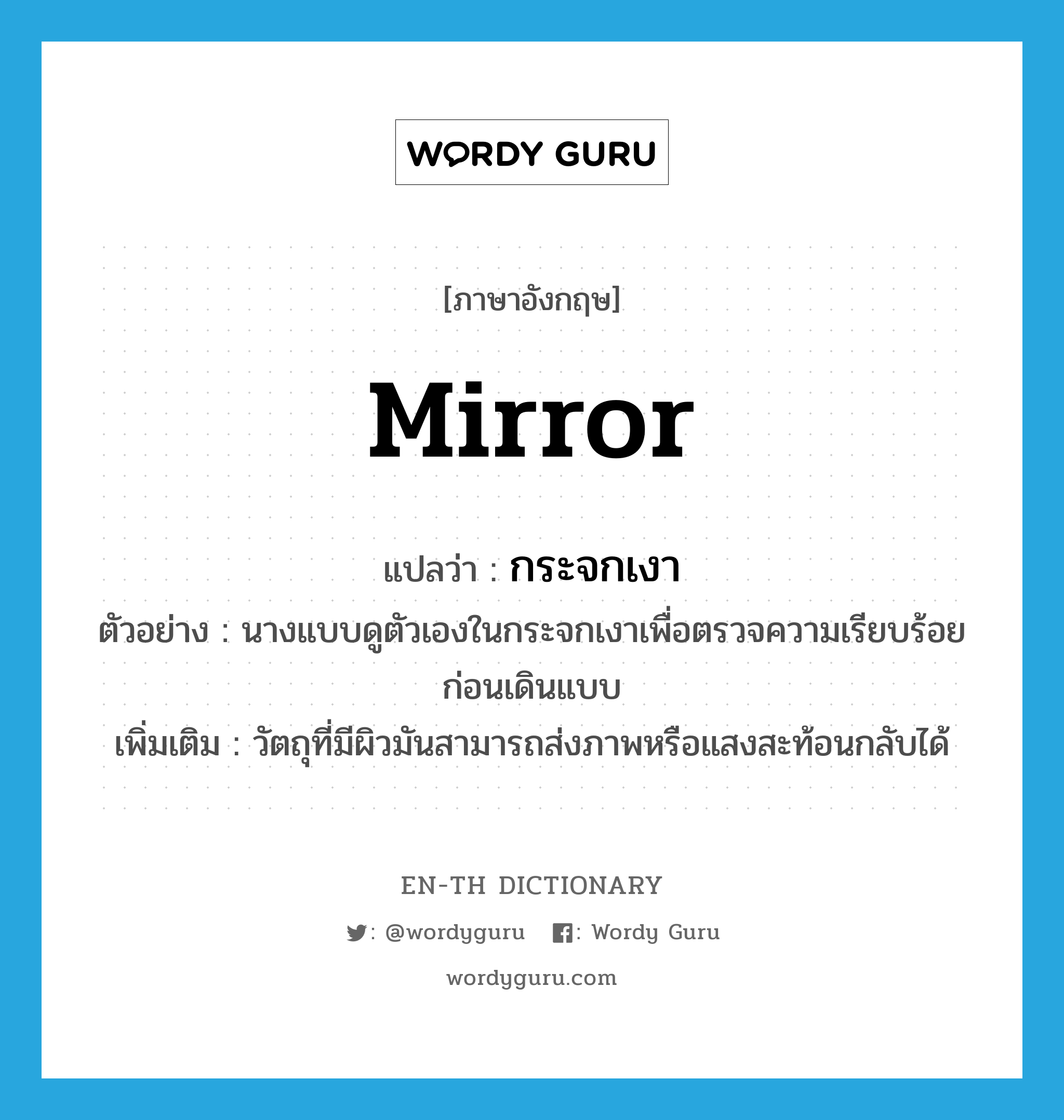 mirror แปลว่า?, คำศัพท์ภาษาอังกฤษ mirror แปลว่า กระจกเงา ประเภท N ตัวอย่าง นางแบบดูตัวเองในกระจกเงาเพื่อตรวจความเรียบร้อยก่อนเดินแบบ เพิ่มเติม วัตถุที่มีผิวมันสามารถส่งภาพหรือแสงสะท้อนกลับได้ หมวด N