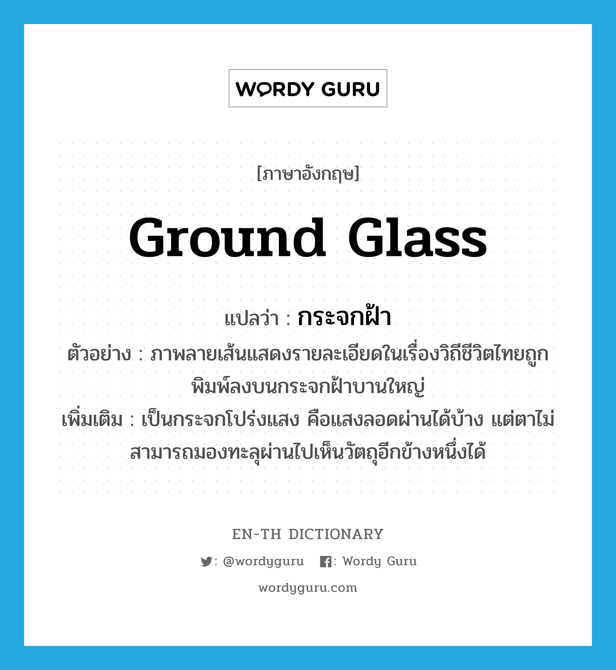 ground glass แปลว่า?, คำศัพท์ภาษาอังกฤษ ground glass แปลว่า กระจกฝ้า ประเภท N ตัวอย่าง ภาพลายเส้นแสดงรายละเอียดในเรื่องวิถีชีวิตไทยถูกพิมพ์ลงบนกระจกฝ้าบานใหญ่ เพิ่มเติม เป็นกระจกโปร่งแสง คือแสงลอดผ่านได้บ้าง แต่ตาไม่สามารถมองทะลุผ่านไปเห็นวัตถุอีกข้างหนึ่งได้ หมวด N