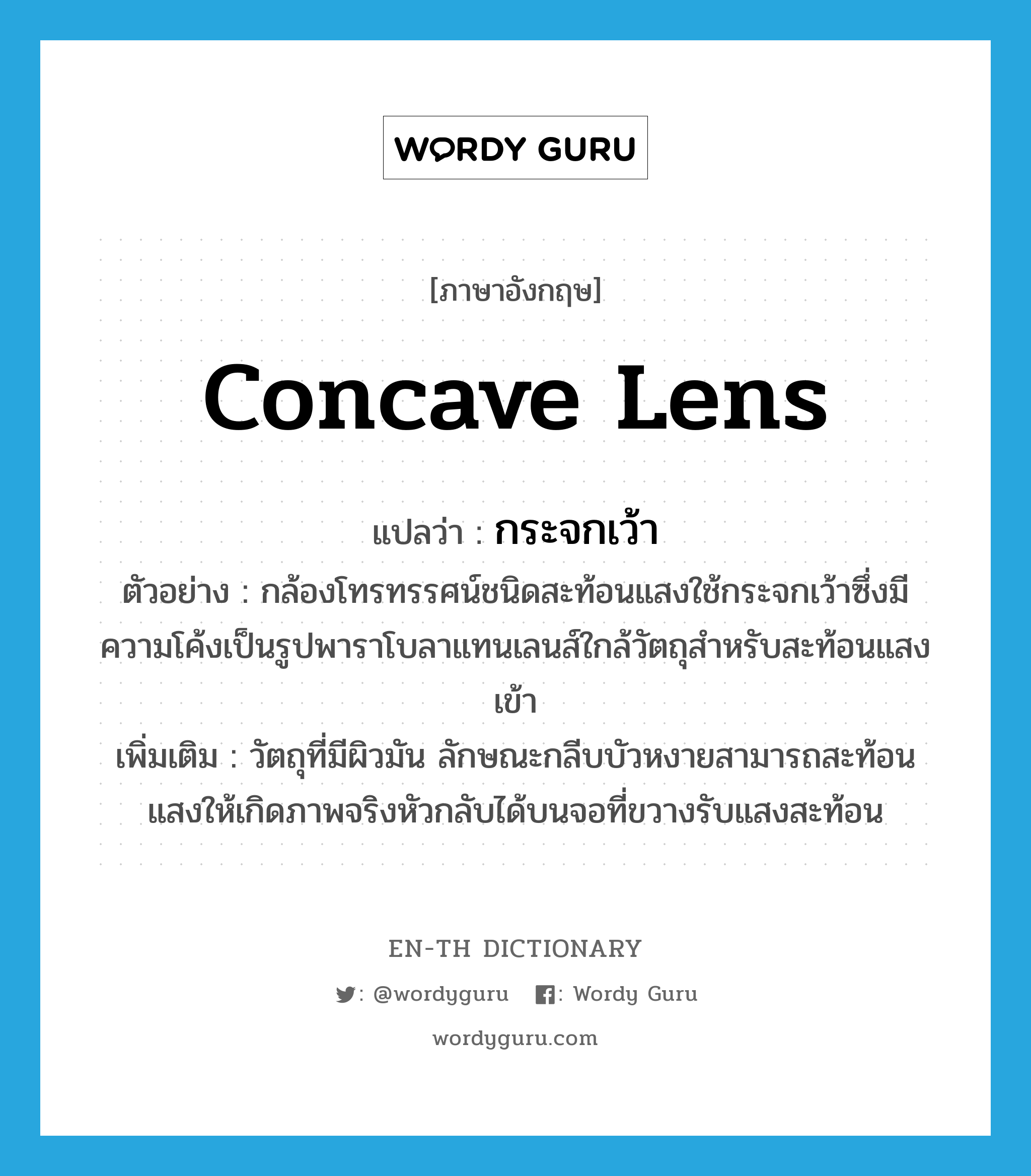 concave lens แปลว่า?, คำศัพท์ภาษาอังกฤษ concave lens แปลว่า กระจกเว้า ประเภท N ตัวอย่าง กล้องโทรทรรศน์ชนิดสะท้อนแสงใช้กระจกเว้าซึ่งมีความโค้งเป็นรูปพาราโบลาแทนเลนส์ใกล้วัตถุสำหรับสะท้อนแสงเข้า เพิ่มเติม วัตถุที่มีผิวมัน ลักษณะกลีบบัวหงายสามารถสะท้อนแสงให้เกิดภาพจริงหัวกลับได้บนจอที่ขวางรับแสงสะท้อน หมวด N