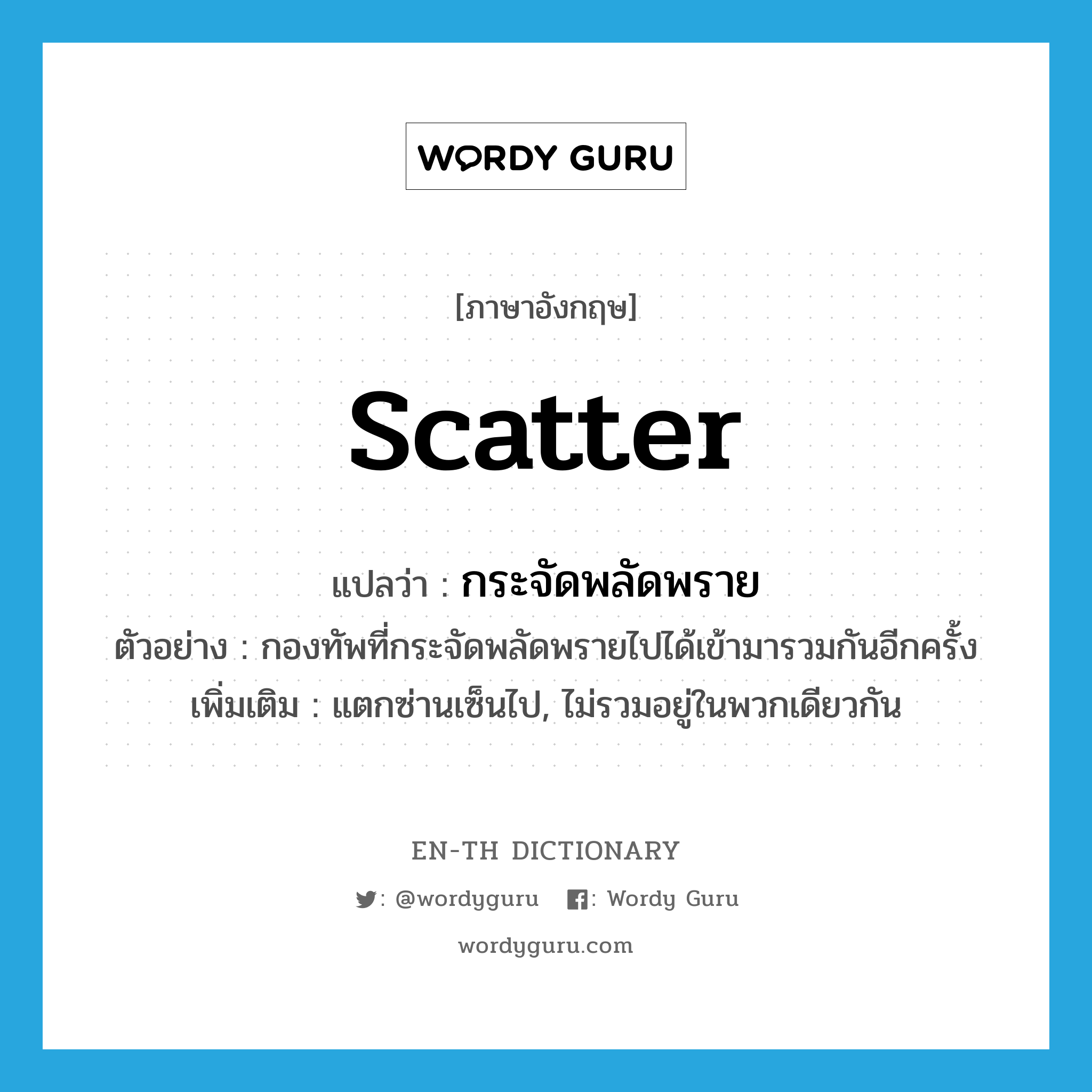 scatter แปลว่า?, คำศัพท์ภาษาอังกฤษ scatter แปลว่า กระจัดพลัดพราย ประเภท V ตัวอย่าง กองทัพที่กระจัดพลัดพรายไปได้เข้ามารวมกันอีกครั้ง เพิ่มเติม แตกซ่านเซ็นไป, ไม่รวมอยู่ในพวกเดียวกัน หมวด V