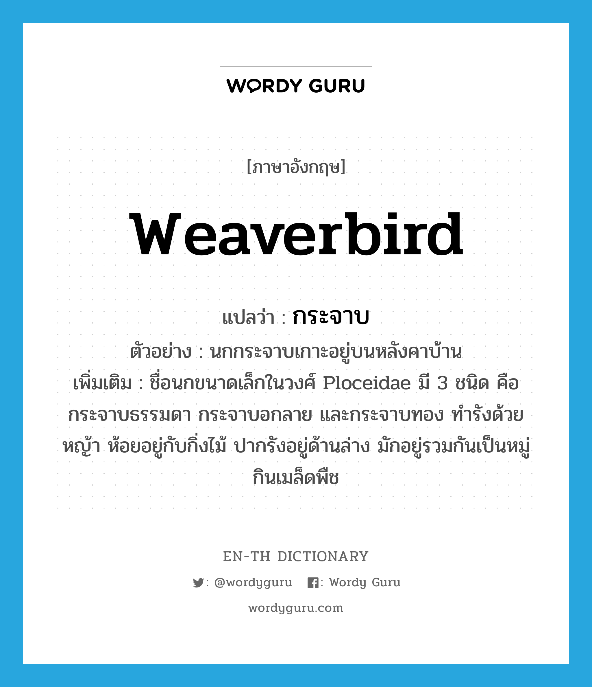 กระจาบ ภาษาอังกฤษ?, คำศัพท์ภาษาอังกฤษ กระจาบ แปลว่า weaverbird ประเภท N ตัวอย่าง นกกระจาบเกาะอยู่บนหลังคาบ้าน เพิ่มเติม ชื่อนกขนาดเล็กในวงศ์ Ploceidae มี 3 ชนิด คือ กระจาบธรรมดา กระจาบอกลาย และกระจาบทอง ทำรังด้วยหญ้า ห้อยอยู่กับกิ่งไม้ ปากรังอยู่ด้านล่าง มักอยู่รวมกันเป็นหมู่ กินเมล็ดพืช หมวด N