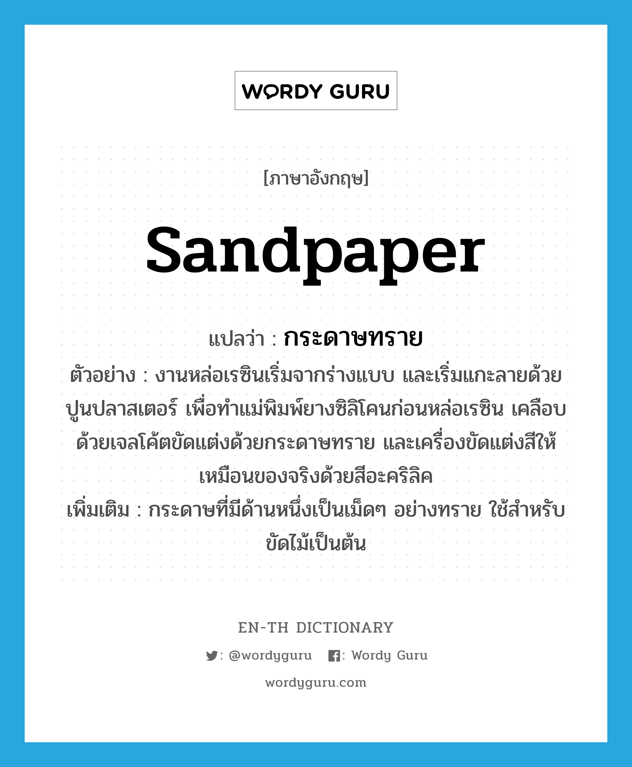 sandpaper แปลว่า?, คำศัพท์ภาษาอังกฤษ sandpaper แปลว่า กระดาษทราย ประเภท N ตัวอย่าง งานหล่อเรซินเริ่มจากร่างแบบ และเริ่มแกะลายด้วยปูนปลาสเตอร์ เพื่อทำแม่พิมพ์ยางซิลิโคนก่อนหล่อเรซิน เคลือบด้วยเจลโค้ตขัดแต่งด้วยกระดาษทราย และเครื่องขัดแต่งสีให้เหมือนของจริงด้วยสีอะคริลิค เพิ่มเติม กระดาษที่มีด้านหนึ่งเป็นเม็ดๆ อย่างทราย ใช้สำหรับขัดไม้เป็นต้น หมวด N