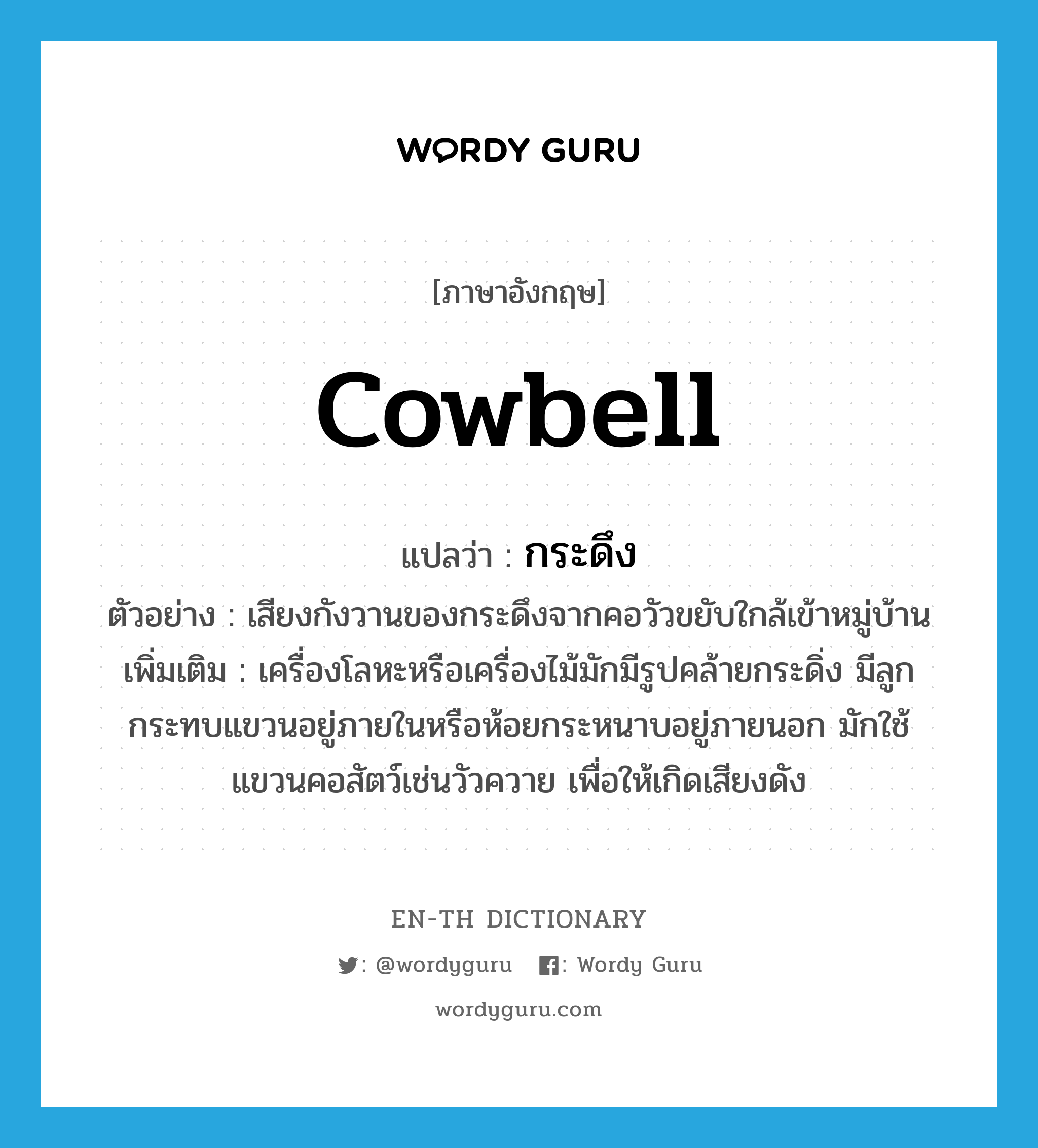 cowbell แปลว่า?, คำศัพท์ภาษาอังกฤษ cowbell แปลว่า กระดึง ประเภท N ตัวอย่าง เสียงกังวานของกระดึงจากคอวัวขยับใกล้เข้าหมู่บ้าน เพิ่มเติม เครื่องโลหะหรือเครื่องไม้มักมีรูปคล้ายกระดิ่ง มีลูกกระทบแขวนอยู่ภายในหรือห้อยกระหนาบอยู่ภายนอก มักใช้แขวนคอสัตว์เช่นวัวควาย เพื่อให้เกิดเสียงดัง หมวด N