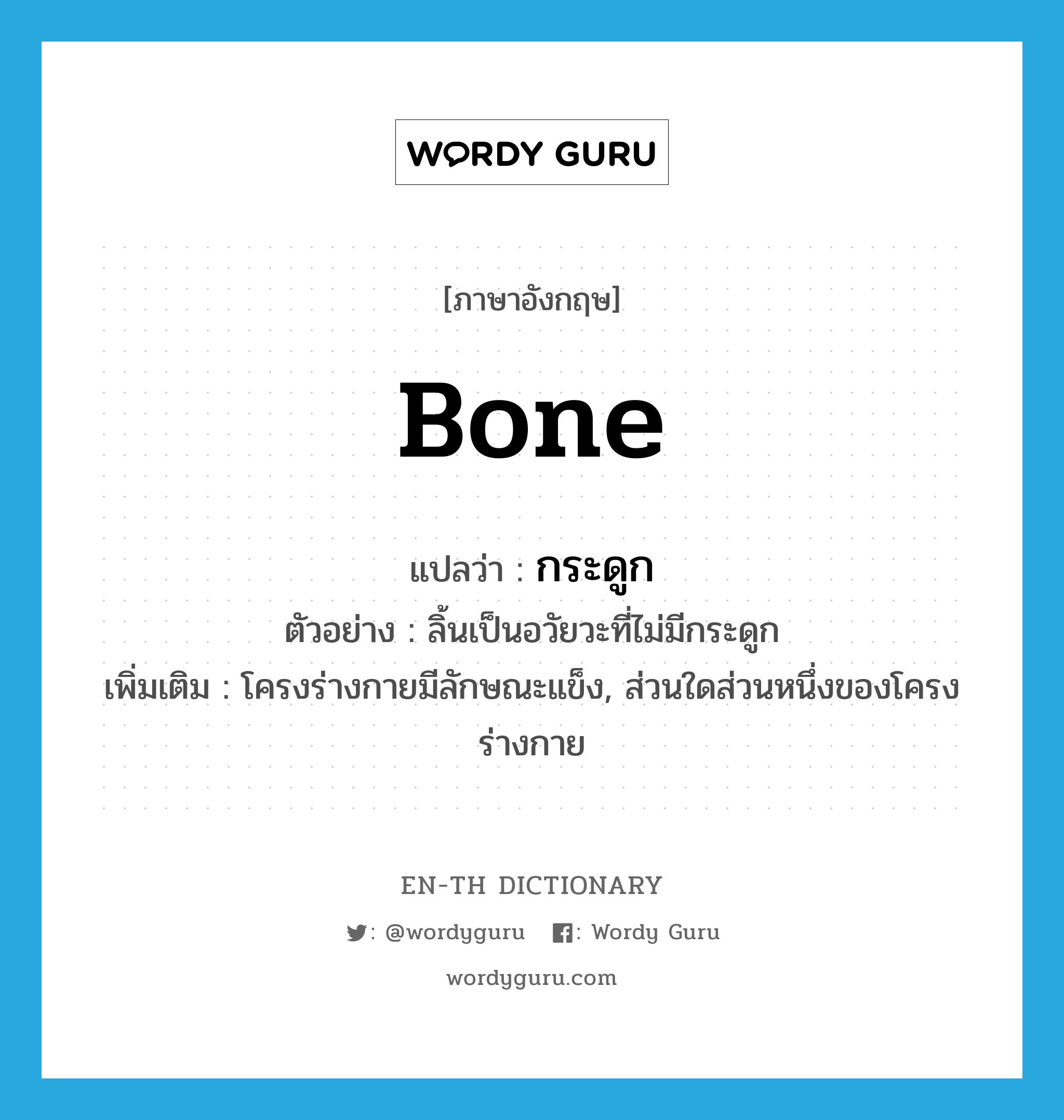 bone แปลว่า?, คำศัพท์ภาษาอังกฤษ bone แปลว่า กระดูก ประเภท N ตัวอย่าง ลิ้นเป็นอวัยวะที่ไม่มีกระดูก เพิ่มเติม โครงร่างกายมีลักษณะแข็ง, ส่วนใดส่วนหนึ่งของโครงร่างกาย หมวด N