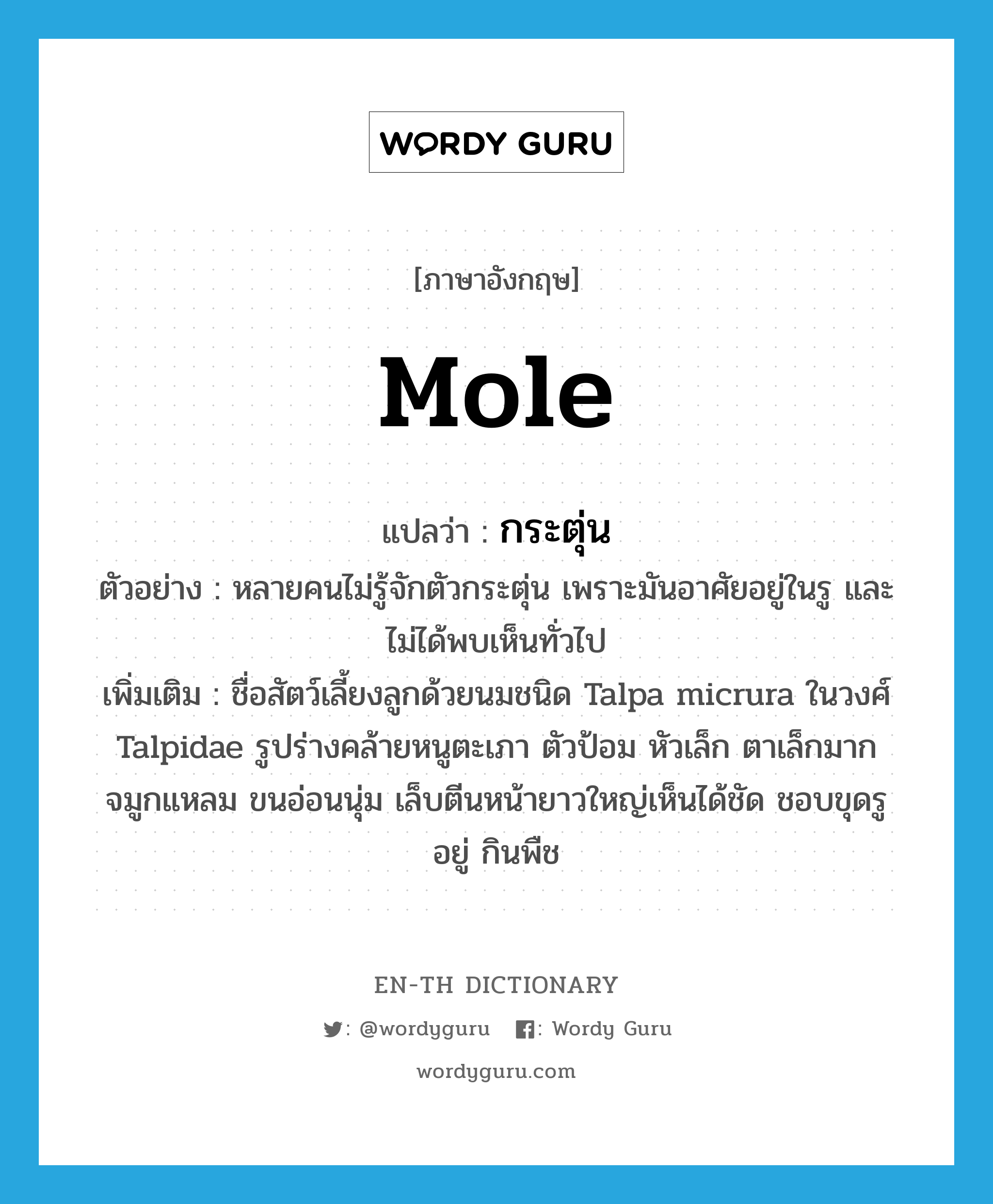 mole แปลว่า?, คำศัพท์ภาษาอังกฤษ mole แปลว่า กระตุ่น ประเภท N ตัวอย่าง หลายคนไม่รู้จักตัวกระตุ่น เพราะมันอาศัยอยู่ในรู และไม่ได้พบเห็นทั่วไป เพิ่มเติม ชื่อสัตว์เลี้ยงลูกด้วยนมชนิด Talpa micrura ในวงศ์ Talpidae รูปร่างคล้ายหนูตะเภา ตัวป้อม หัวเล็ก ตาเล็กมาก จมูกแหลม ขนอ่อนนุ่ม เล็บตีนหน้ายาวใหญ่เห็นได้ชัด ชอบขุดรูอยู่ กินพืช หมวด N