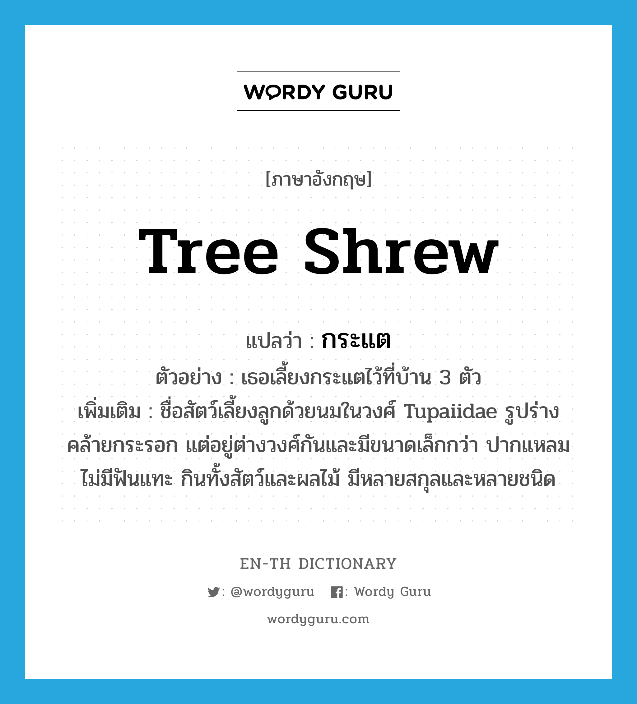tree shrew แปลว่า?, คำศัพท์ภาษาอังกฤษ tree shrew แปลว่า กระแต ประเภท N ตัวอย่าง เธอเลี้ยงกระแตไว้ที่บ้าน 3 ตัว เพิ่มเติม ชื่อสัตว์เลี้ยงลูกด้วยนมในวงศ์ Tupaiidae รูปร่างคล้ายกระรอก แต่อยู่ต่างวงศ์กันและมีขนาดเล็กกว่า ปากแหลม ไม่มีฟันแทะ กินทั้งสัตว์และผลไม้ มีหลายสกุลและหลายชนิด หมวด N
