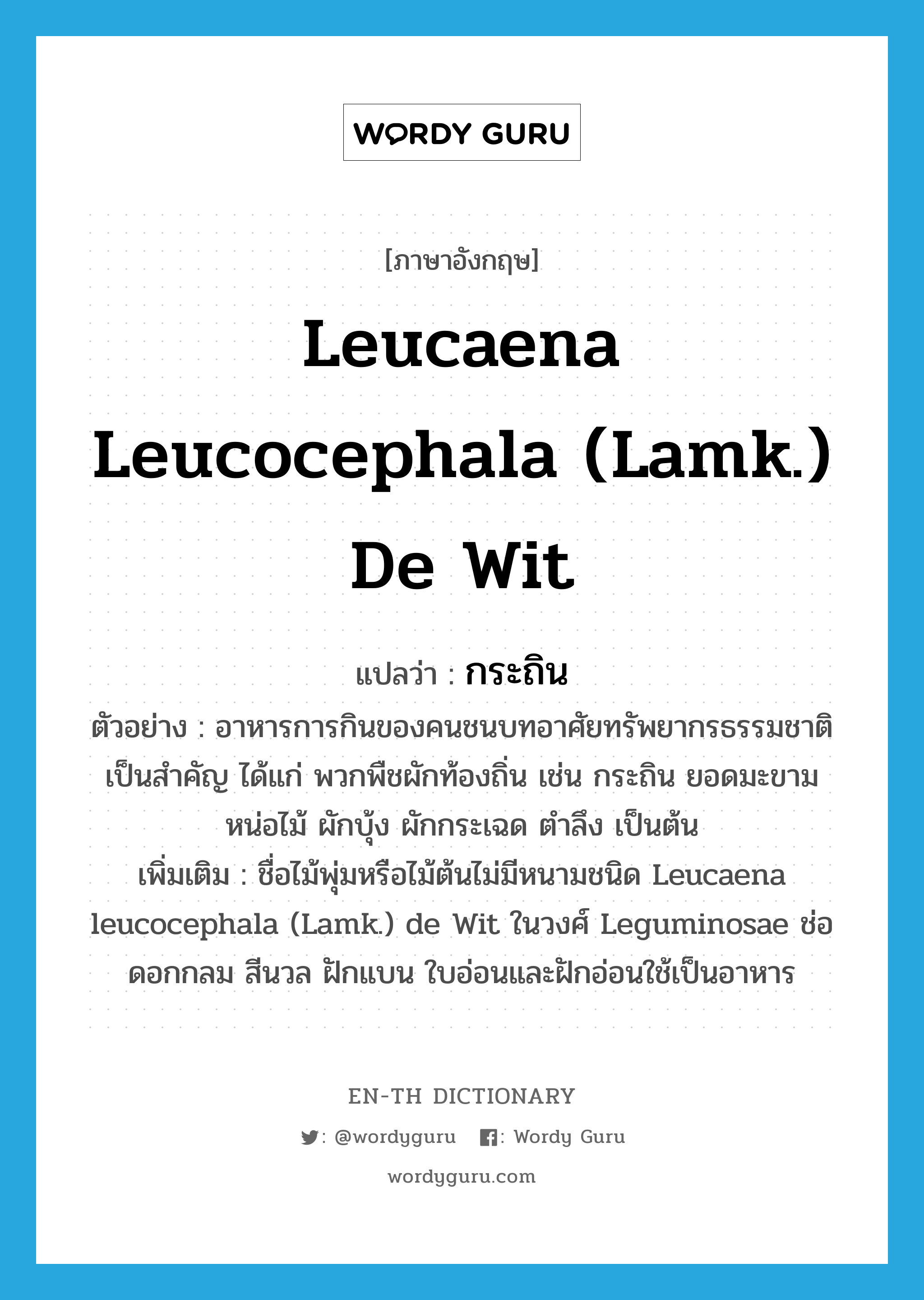 Leucaena leucocephala (Lamk.) de Wit แปลว่า?, คำศัพท์ภาษาอังกฤษ Leucaena leucocephala (Lamk.) de Wit แปลว่า กระถิน ประเภท N ตัวอย่าง อาหารการกินของคนชนบทอาศัยทรัพยากรธรรมชาติเป็นสำคัญ ได้แก่ พวกพืชผักท้องถิ่น เช่น กระถิน ยอดมะขาม หน่อไม้ ผักบุ้ง ผักกระเฉด ตำลึง เป็นต้น เพิ่มเติม ชื่อไม้พุ่มหรือไม้ต้นไม่มีหนามชนิด Leucaena leucocephala (Lamk.) de Wit ในวงศ์ Leguminosae ช่อดอกกลม สีนวล ฝักแบน ใบอ่อนและฝักอ่อนใช้เป็นอาหาร หมวด N