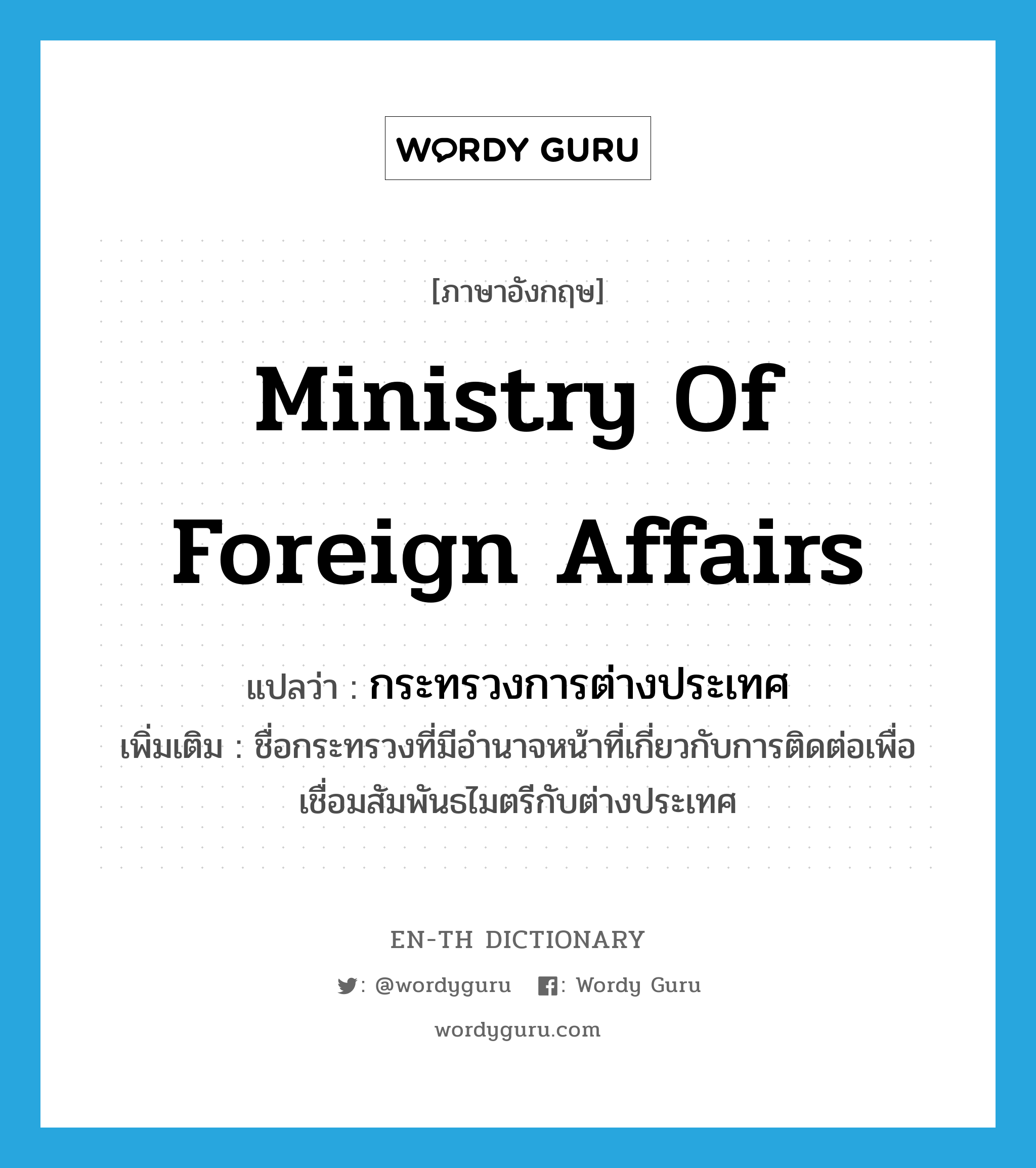 กระทรวงการต่างประเทศ ภาษาอังกฤษ?, คำศัพท์ภาษาอังกฤษ กระทรวงการต่างประเทศ แปลว่า Ministry of Foreign Affairs ประเภท N เพิ่มเติม ชื่อกระทรวงที่มีอำนาจหน้าที่เกี่ยวกับการติดต่อเพื่อเชื่อมสัมพันธไมตรีกับต่างประเทศ หมวด N