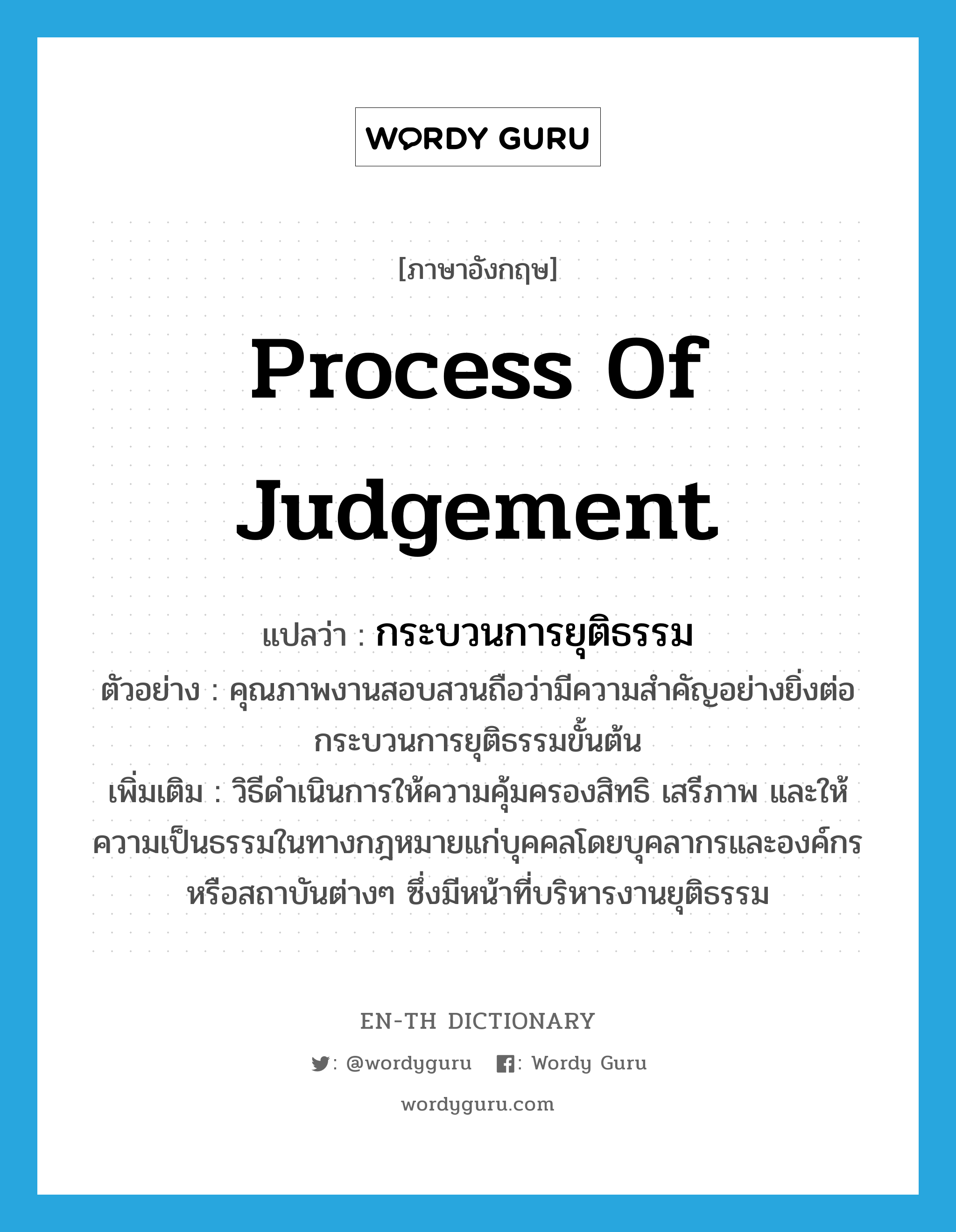 process of judgement แปลว่า?, คำศัพท์ภาษาอังกฤษ process of judgement แปลว่า กระบวนการยุติธรรม ประเภท N ตัวอย่าง คุณภาพงานสอบสวนถือว่ามีความสำคัญอย่างยิ่งต่อกระบวนการยุติธรรมขั้นต้น เพิ่มเติม วิธีดำเนินการให้ความคุ้มครองสิทธิ เสรีภาพ และให้ความเป็นธรรมในทางกฎหมายแก่บุคคลโดยบุคลากรและองค์กรหรือสถาบันต่างๆ ซึ่งมีหน้าที่บริหารงานยุติธรรม หมวด N