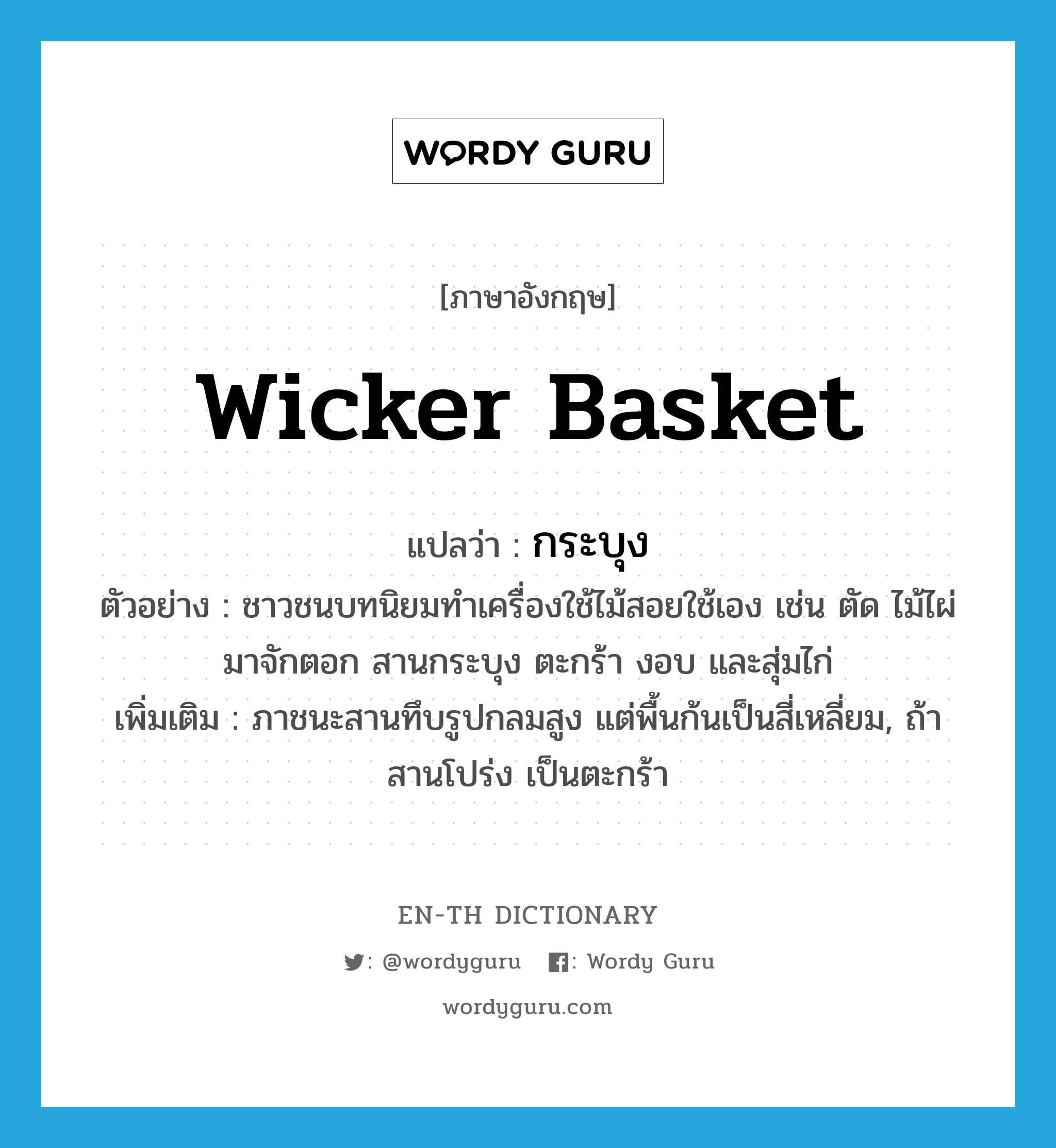wicker basket แปลว่า?, คำศัพท์ภาษาอังกฤษ wicker basket แปลว่า กระบุง ประเภท N ตัวอย่าง ชาวชนบทนิยมทำเครื่องใช้ไม้สอยใช้เอง เช่น ตัด ไม้ไผ่มาจักตอก สานกระบุง ตะกร้า งอบ และสุ่มไก่ เพิ่มเติม ภาชนะสานทึบรูปกลมสูง แต่พื้นก้นเป็นสี่เหลี่ยม, ถ้าสานโปร่ง เป็นตะกร้า หมวด N