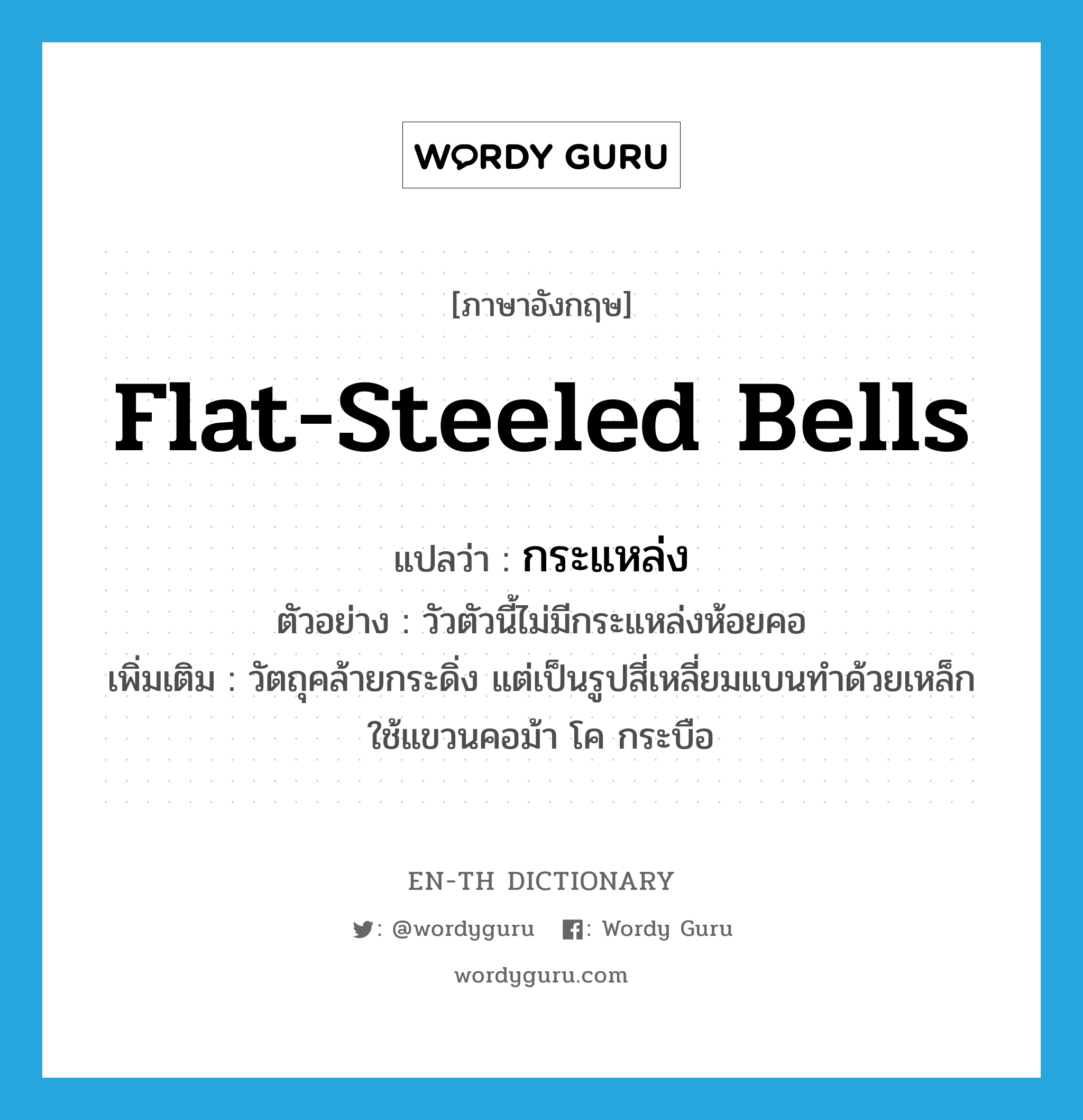 flat-steeled bells แปลว่า?, คำศัพท์ภาษาอังกฤษ flat-steeled bells แปลว่า กระแหล่ง ประเภท N ตัวอย่าง วัวตัวนี้ไม่มีกระแหล่งห้อยคอ เพิ่มเติม วัตถุคล้ายกระดิ่ง แต่เป็นรูปสี่เหลี่ยมแบนทำด้วยเหล็ก ใช้แขวนคอม้า โค กระบือ หมวด N