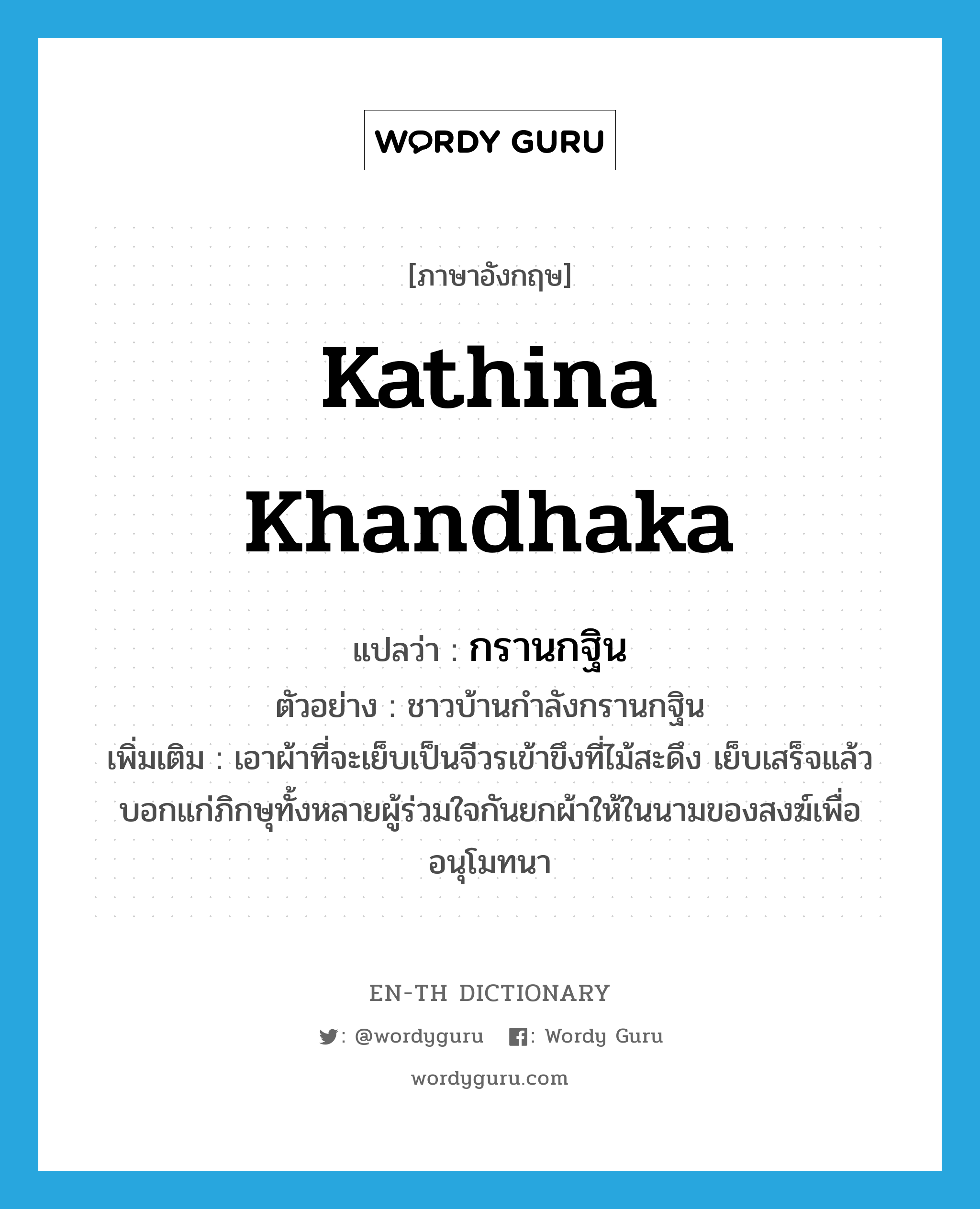 Kathina Khandhaka แปลว่า?, คำศัพท์ภาษาอังกฤษ Kathina Khandhaka แปลว่า กรานกฐิน ประเภท V ตัวอย่าง ชาวบ้านกำลังกรานกฐิน เพิ่มเติม เอาผ้าที่จะเย็บเป็นจีวรเข้าขึงที่ไม้สะดึง เย็บเสร็จแล้วบอกแก่ภิกษุทั้งหลายผู้ร่วมใจกันยกผ้าให้ในนามของสงฆ์เพื่ออนุโมทนา หมวด V