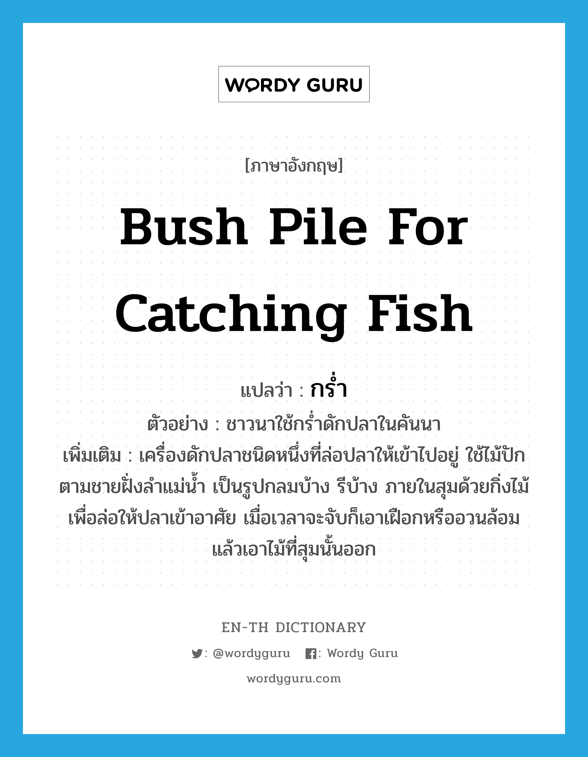 bush pile for catching fish แปลว่า?, คำศัพท์ภาษาอังกฤษ bush pile for catching fish แปลว่า กร่ำ ประเภท N ตัวอย่าง ชาวนาใช้กร่ำดักปลาในคันนา เพิ่มเติม เครื่องดักปลาชนิดหนึ่งที่ล่อปลาให้เข้าไปอยู่ ใช้ไม้ปักตามชายฝั่งลำแม่น้ำ เป็นรูปกลมบ้าง รีบ้าง ภายในสุมด้วยกิ่งไม้เพื่อล่อให้ปลาเข้าอาศัย เมื่อเวลาจะจับก็เอาเฝือกหรืออวนล้อม แล้วเอาไม้ที่สุมนั้นออก หมวด N