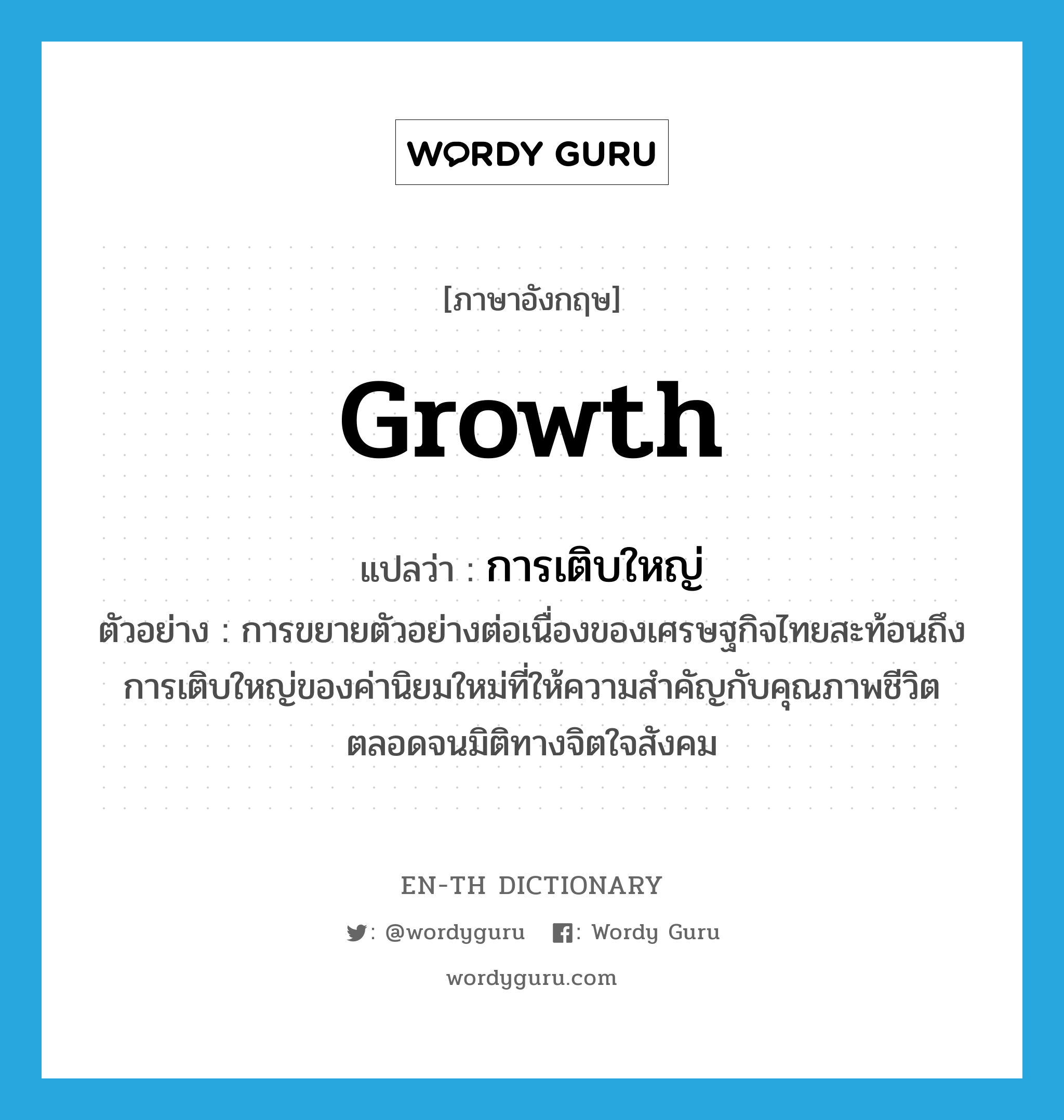 การเติบใหญ่ ภาษาอังกฤษ?, คำศัพท์ภาษาอังกฤษ การเติบใหญ่ แปลว่า growth ประเภท N ตัวอย่าง การขยายตัวอย่างต่อเนื่องของเศรษฐกิจไทยสะท้อนถึงการเติบใหญ่ของค่านิยมใหม่ที่ให้ความสำคัญกับคุณภาพชีวิตตลอดจนมิติทางจิตใจสังคม หมวด N