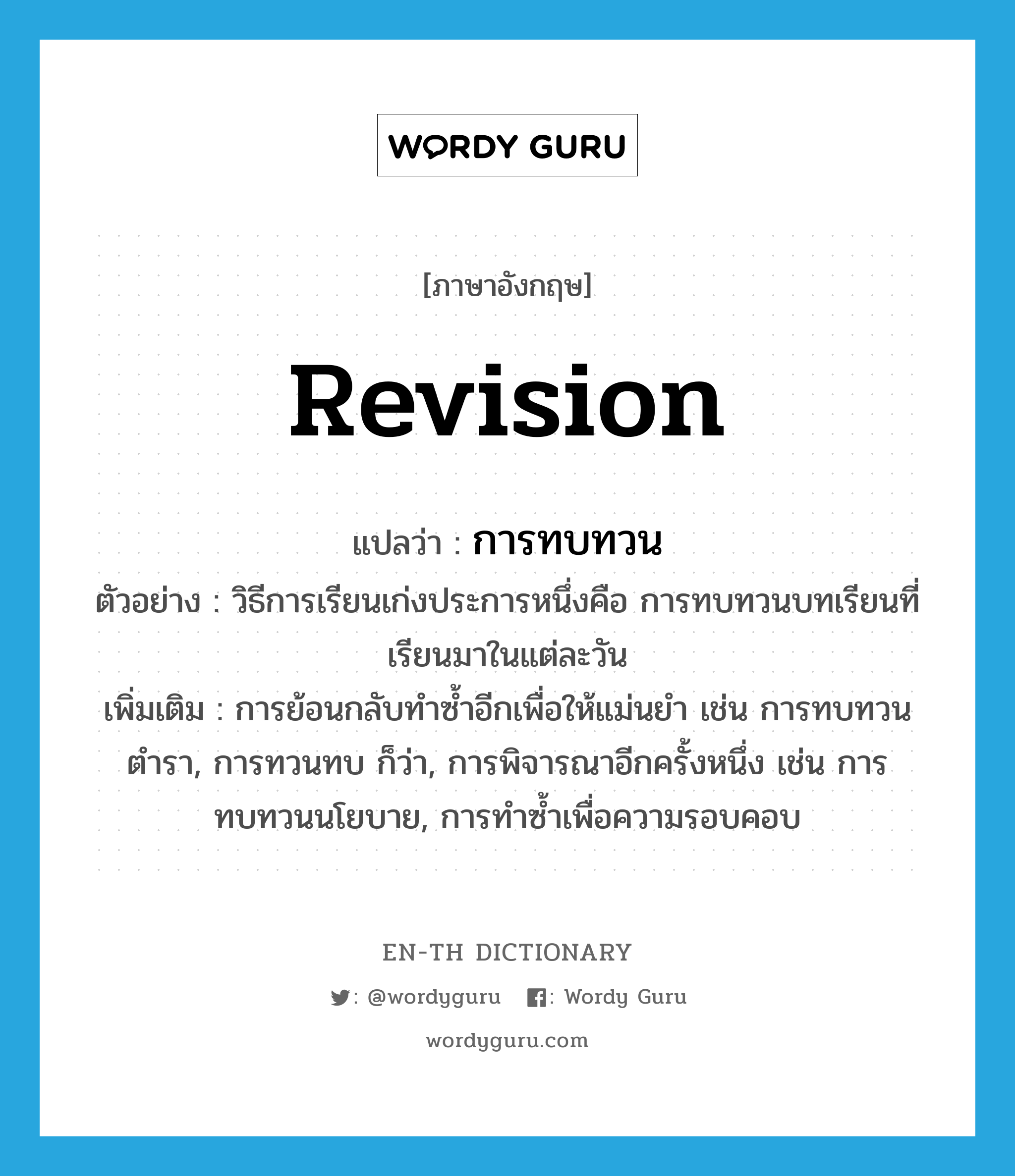 revision แปลว่า?, คำศัพท์ภาษาอังกฤษ revision แปลว่า การทบทวน ประเภท N ตัวอย่าง วิธีการเรียนเก่งประการหนึ่งคือ การทบทวนบทเรียนที่เรียนมาในแต่ละวัน เพิ่มเติม การย้อนกลับทำซ้ำอีกเพื่อให้แม่นยำ เช่น การทบทวนตำรา, การทวนทบ ก็ว่า, การพิจารณาอีกครั้งหนึ่ง เช่น การทบทวนนโยบาย, การทำซ้ำเพื่อความรอบคอบ หมวด N