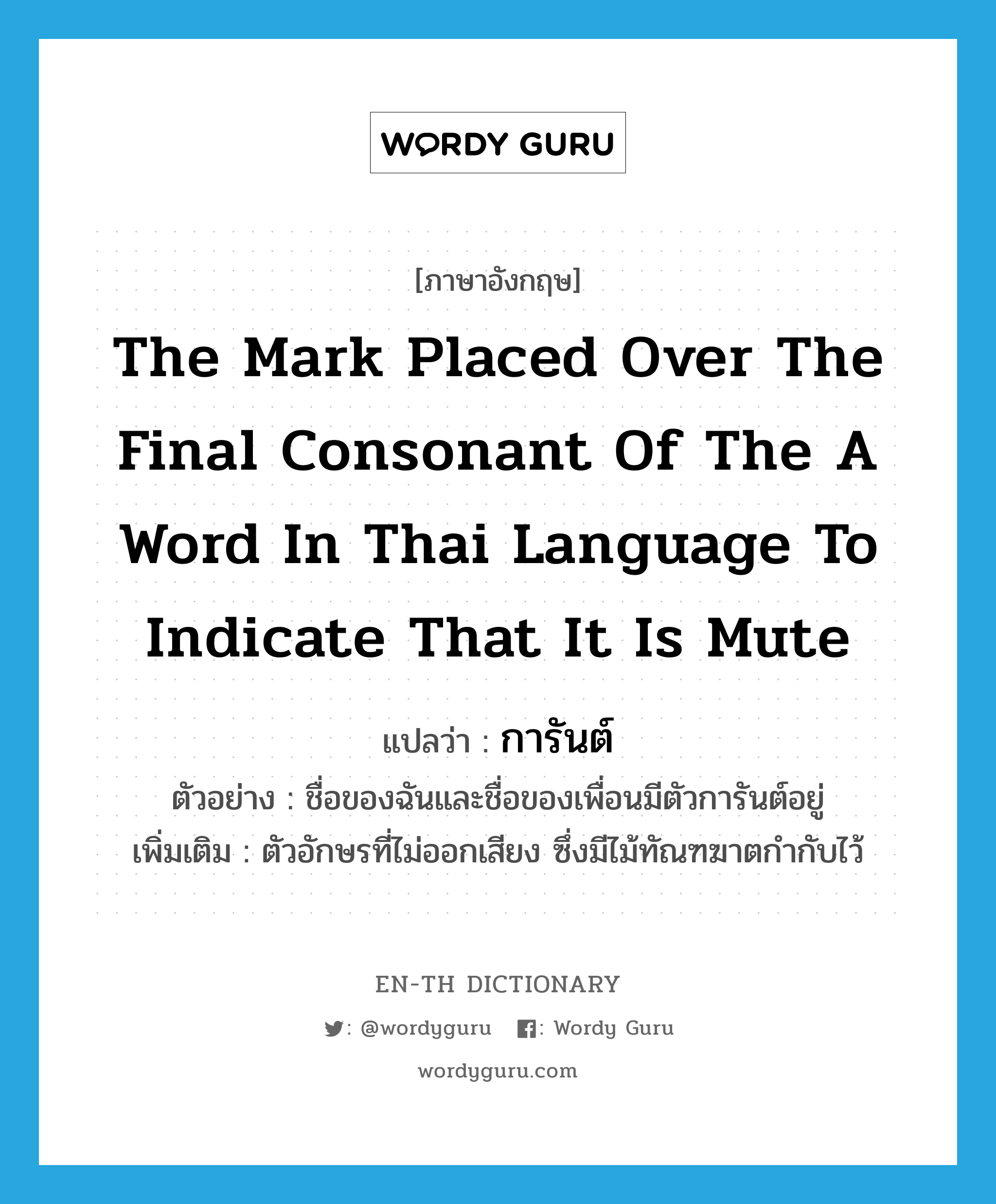 การันต์ ภาษาอังกฤษ?, คำศัพท์ภาษาอังกฤษ การันต์ แปลว่า the mark placed over the final consonant of the a word in Thai language to indicate that it is mute ประเภท N ตัวอย่าง ชื่อของฉันและชื่อของเพื่อนมีตัวการันต์อยู่ เพิ่มเติม ตัวอักษรที่ไม่ออกเสียง ซึ่งมีไม้ทัณฑฆาตกำกับไว้ หมวด N