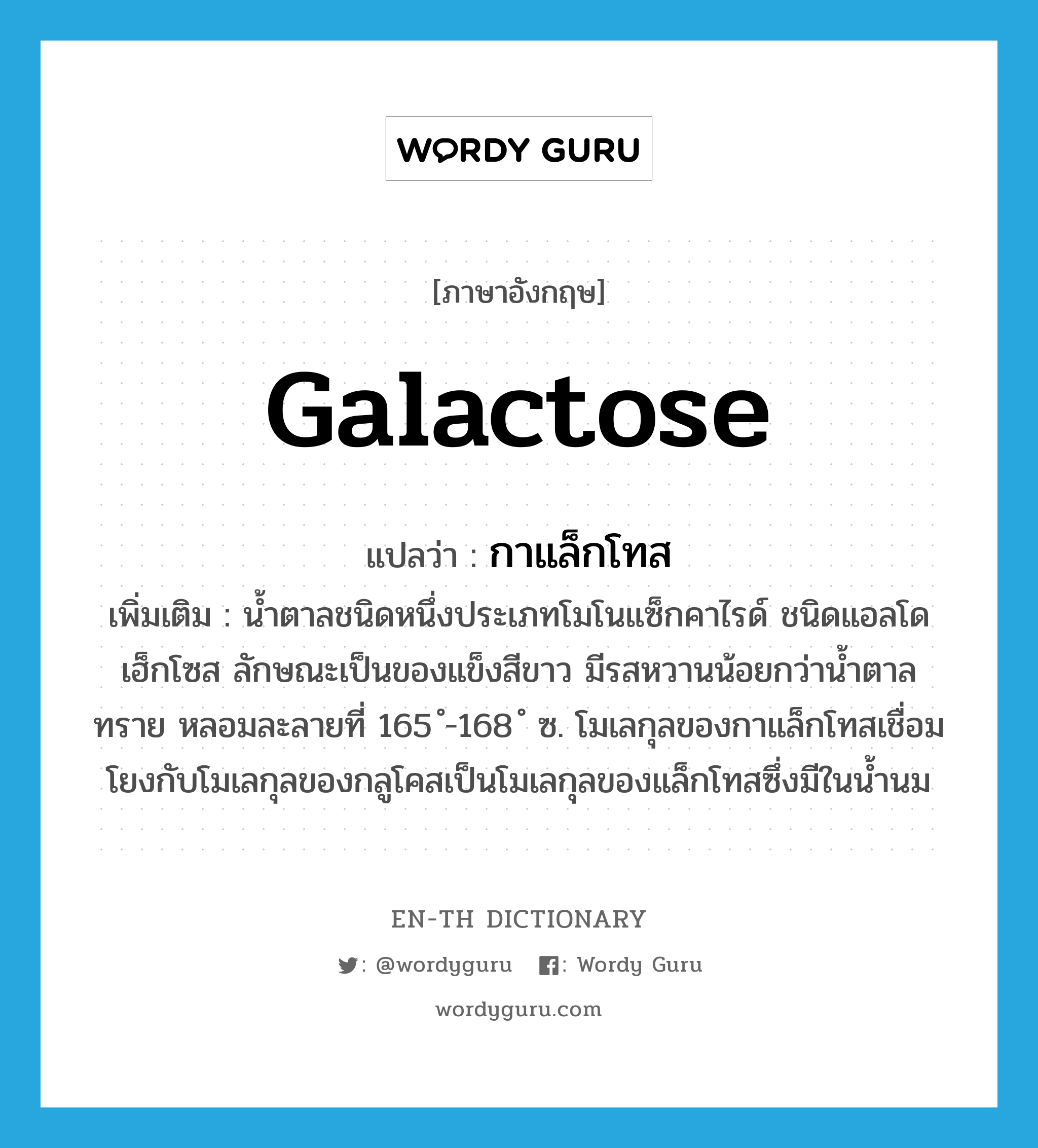 galactose แปลว่า?, คำศัพท์ภาษาอังกฤษ galactose แปลว่า กาแล็กโทส ประเภท N เพิ่มเติม น้ำตาลชนิดหนึ่งประเภทโมโนแซ็กคาไรด์ ชนิดแอลโดเฮ็กโซส ลักษณะเป็นของแข็งสีขาว มีรสหวานน้อยกว่าน้ำตาลทราย หลอมละลายที่ 165 ํ-168 ํ ซ. โมเลกุลของกาแล็กโทสเชื่อมโยงกับโมเลกุลของกลูโคสเป็นโมเลกุลของแล็กโทสซึ่งมีในน้ำนม หมวด N