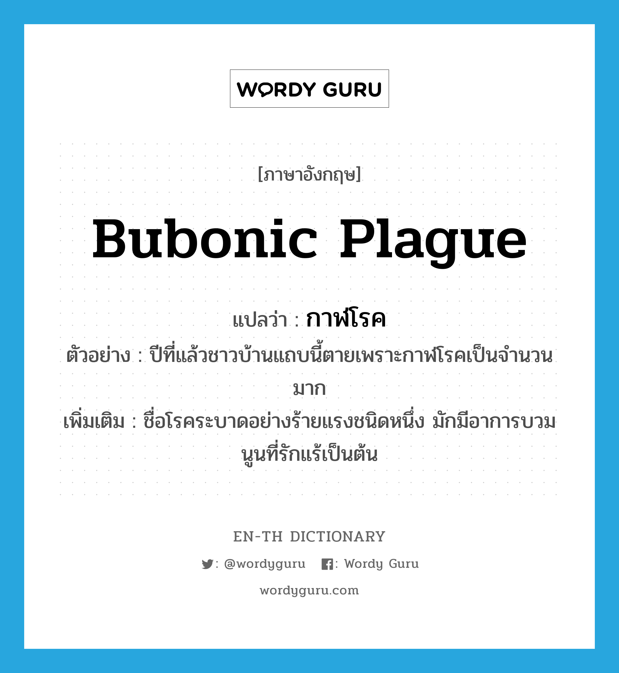 bubonic plague แปลว่า?, คำศัพท์ภาษาอังกฤษ bubonic plague แปลว่า กาฬโรค ประเภท N ตัวอย่าง ปีที่แล้วชาวบ้านแถบนี้ตายเพราะกาฬโรคเป็นจำนวนมาก เพิ่มเติม ชื่อโรคระบาดอย่างร้ายแรงชนิดหนึ่ง มักมีอาการบวมนูนที่รักแร้เป็นต้น หมวด N