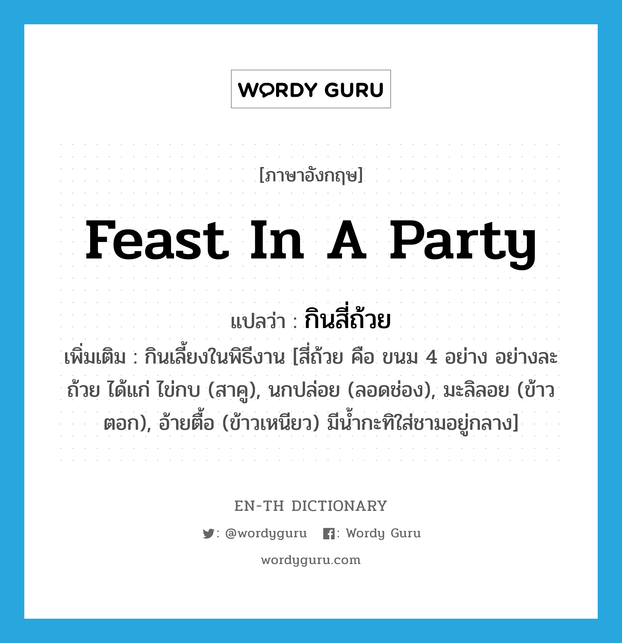 feast in a party แปลว่า?, คำศัพท์ภาษาอังกฤษ feast in a party แปลว่า กินสี่ถ้วย ประเภท V เพิ่มเติม กินเลี้ยงในพิธีงาน [สี่ถ้วย คือ ขนม 4 อย่าง อย่างละถ้วย ได้แก่ ไข่กบ (สาคู), นกปล่อย (ลอดช่อง), มะลิลอย (ข้าวตอก), อ้ายตื้อ (ข้าวเหนียว) มีน้ำกะทิใส่ชามอยู่กลาง] หมวด V