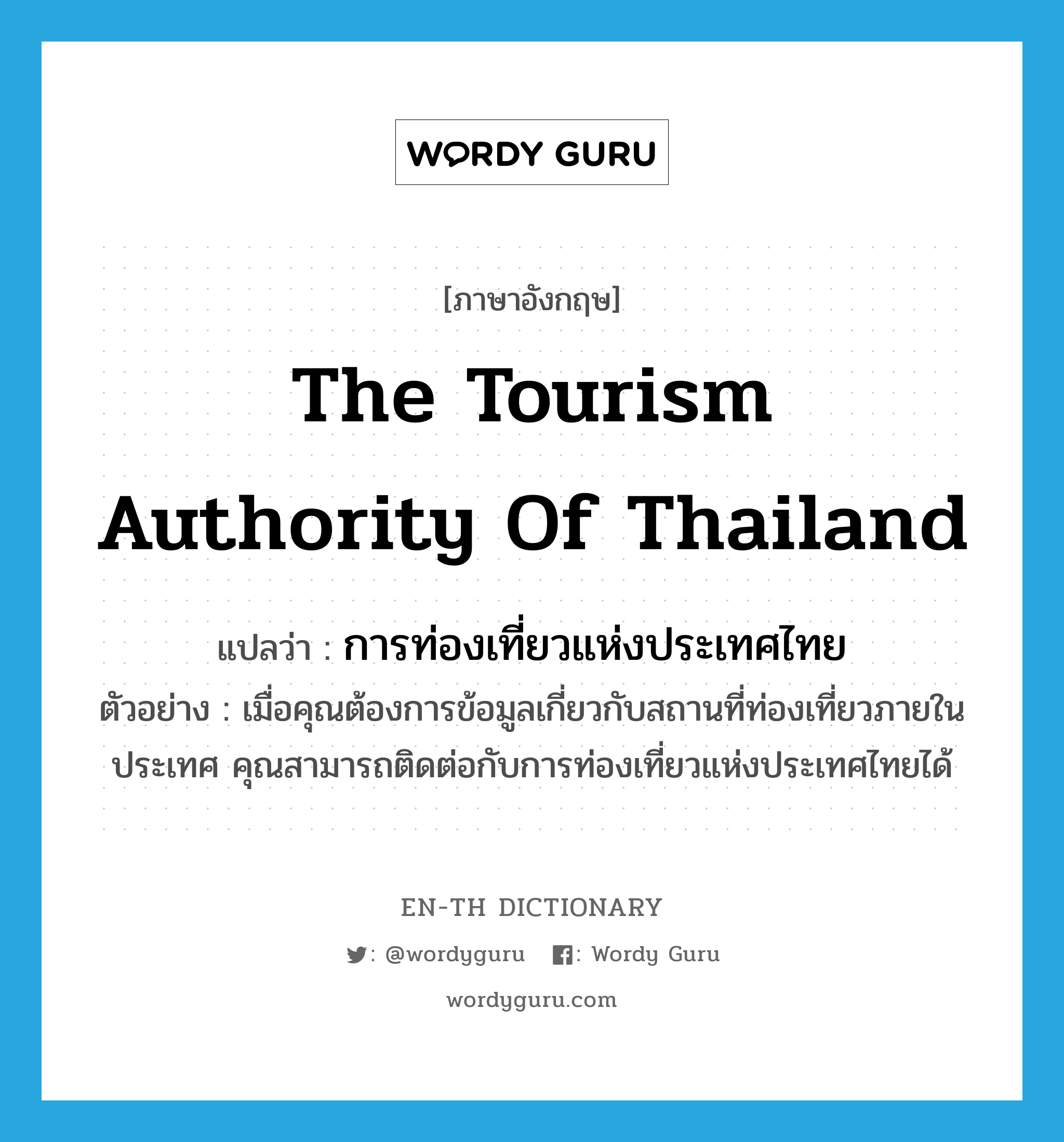 การท่องเที่ยวแห่งประเทศไทย ภาษาอังกฤษ?, คำศัพท์ภาษาอังกฤษ การท่องเที่ยวแห่งประเทศไทย แปลว่า The Tourism Authority of Thailand ประเภท N ตัวอย่าง เมื่อคุณต้องการข้อมูลเกี่ยวกับสถานที่ท่องเที่ยวภายในประเทศ คุณสามารถติดต่อกับการท่องเที่ยวแห่งประเทศไทยได้ หมวด N
