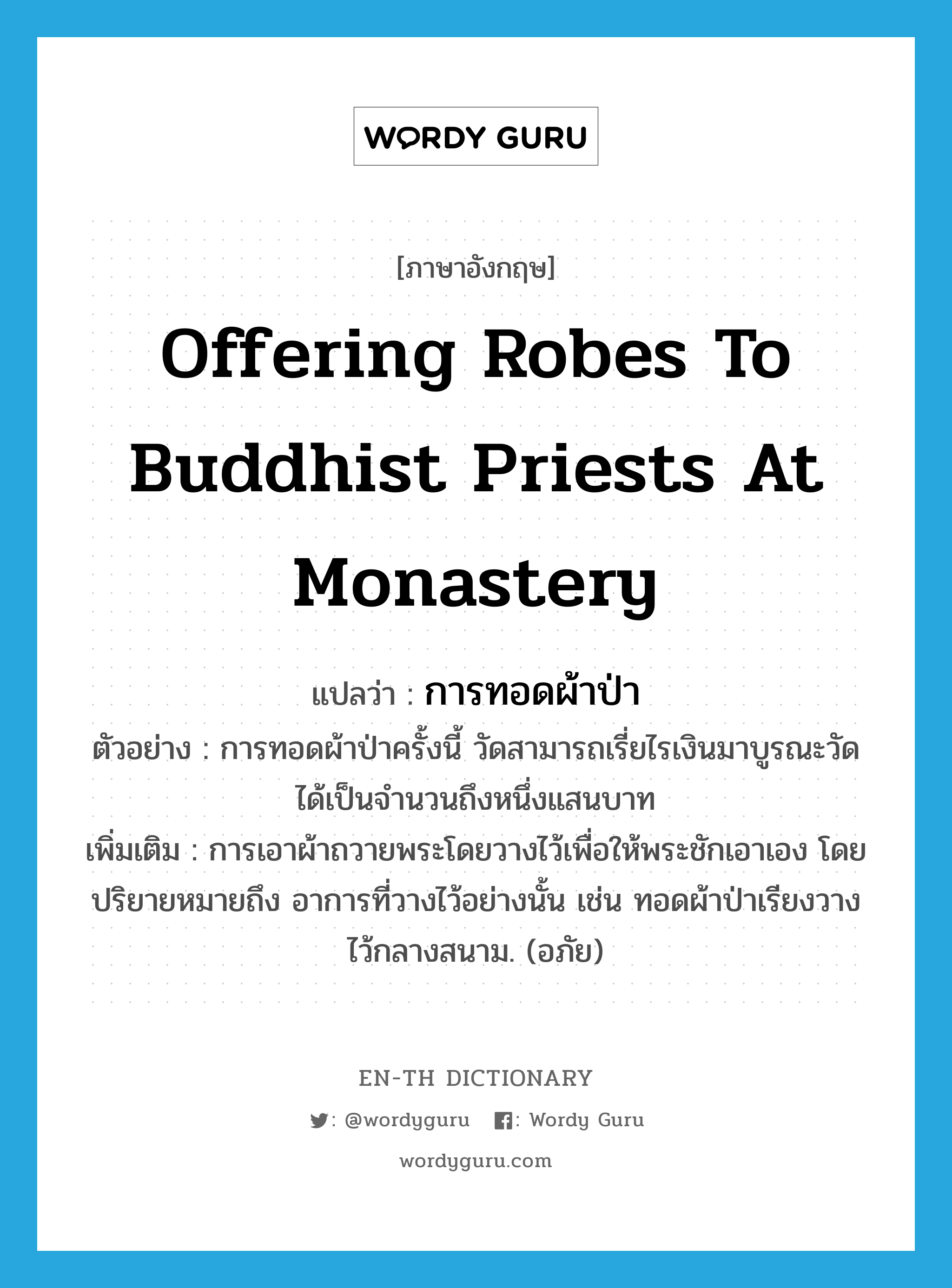 offering robes to Buddhist priests at monastery แปลว่า?, คำศัพท์ภาษาอังกฤษ offering robes to Buddhist priests at monastery แปลว่า การทอดผ้าป่า ประเภท N ตัวอย่าง การทอดผ้าป่าครั้งนี้ วัดสามารถเรี่ยไรเงินมาบูรณะวัดได้เป็นจำนวนถึงหนึ่งแสนบาท เพิ่มเติม การเอาผ้าถวายพระโดยวางไว้เพื่อให้พระชักเอาเอง โดยปริยายหมายถึง อาการที่วางไว้อย่างนั้น เช่น ทอดผ้าป่าเรียงวางไว้กลางสนาม. (อภัย) หมวด N