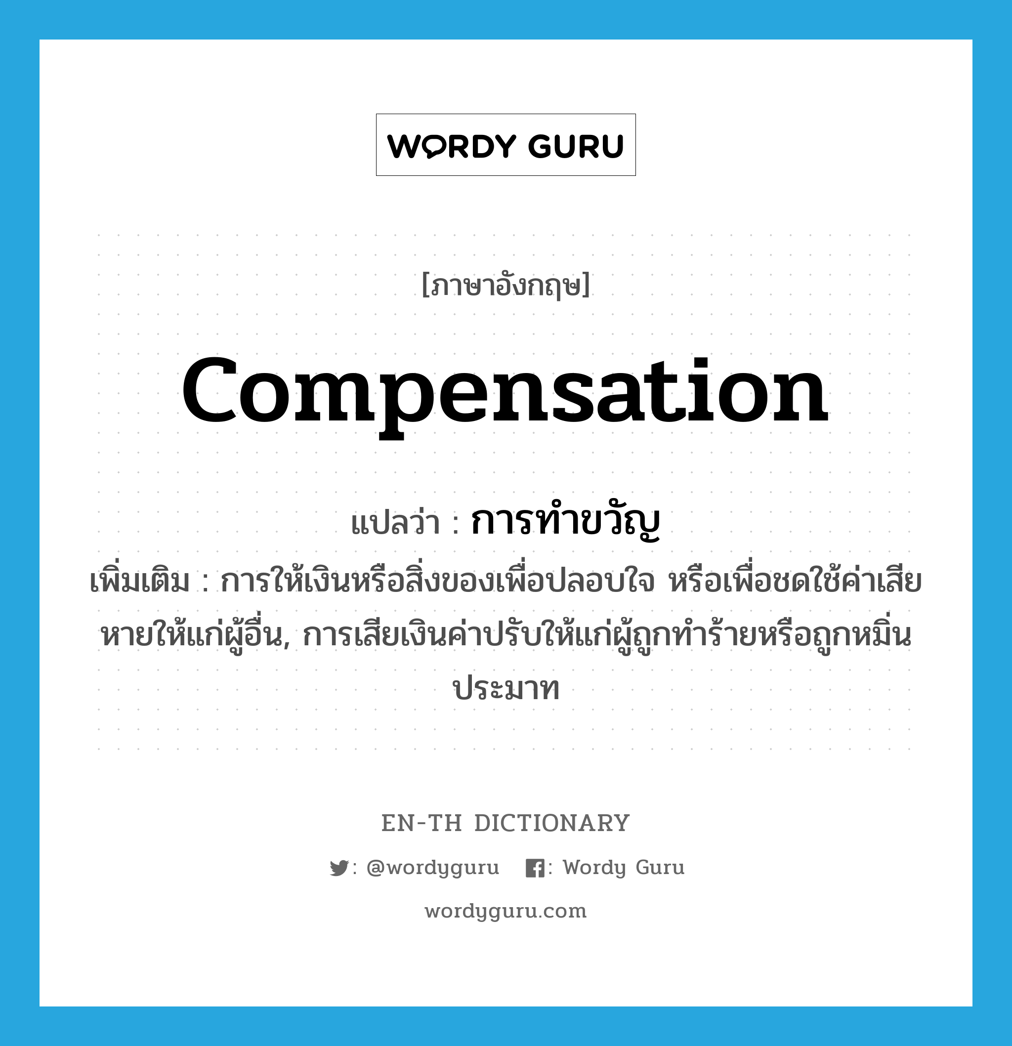 compensation แปลว่า?, คำศัพท์ภาษาอังกฤษ compensation แปลว่า การทำขวัญ ประเภท N เพิ่มเติม การให้เงินหรือสิ่งของเพื่อปลอบใจ หรือเพื่อชดใช้ค่าเสียหายให้แก่ผู้อื่น, การเสียเงินค่าปรับให้แก่ผู้ถูกทำร้ายหรือถูกหมิ่นประมาท หมวด N