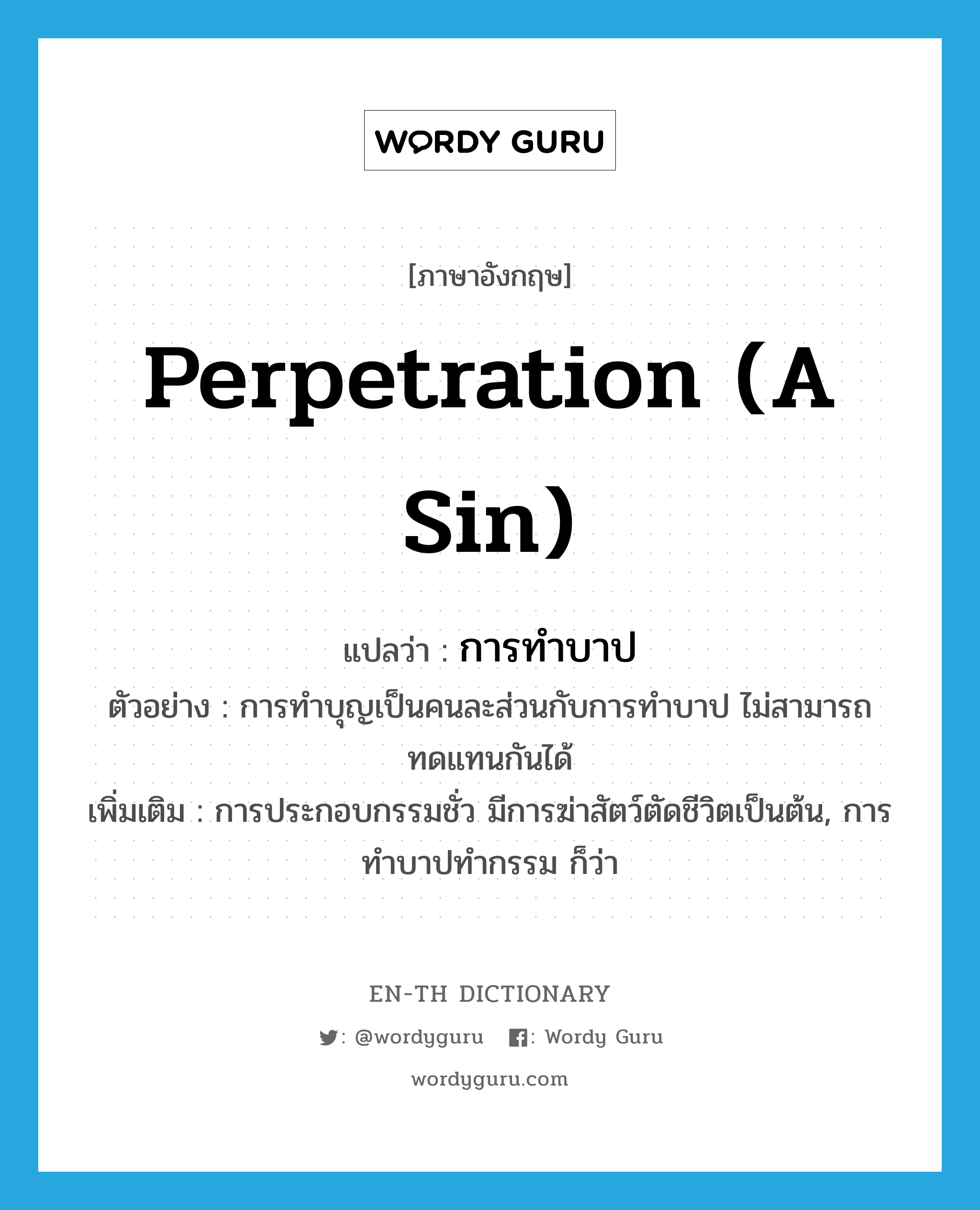 perpetration (a sin) แปลว่า?, คำศัพท์ภาษาอังกฤษ perpetration (a sin) แปลว่า การทำบาป ประเภท N ตัวอย่าง การทำบุญเป็นคนละส่วนกับการทำบาป ไม่สามารถทดแทนกันได้ เพิ่มเติม การประกอบกรรมชั่ว มีการฆ่าสัตว์ตัดชีวิตเป็นต้น, การทำบาปทำกรรม ก็ว่า หมวด N