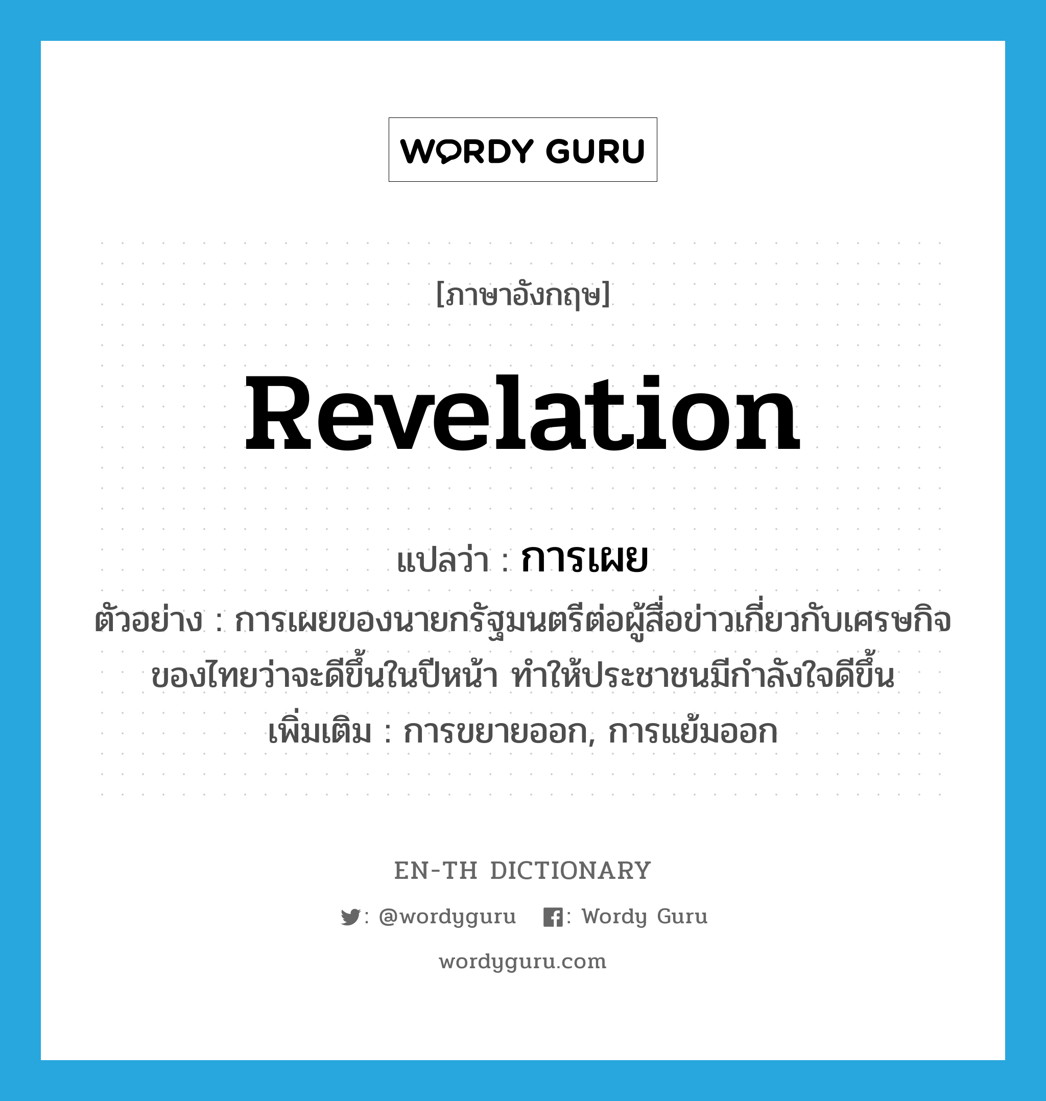 revelation แปลว่า?, คำศัพท์ภาษาอังกฤษ revelation แปลว่า การเผย ประเภท N ตัวอย่าง การเผยของนายกรัฐมนตรีต่อผู้สื่อข่าวเกี่ยวกับเศรษกิจของไทยว่าจะดีขึ้นในปีหน้า ทำให้ประชาชนมีกำลังใจดีขึ้น เพิ่มเติม การขยายออก, การแย้มออก หมวด N