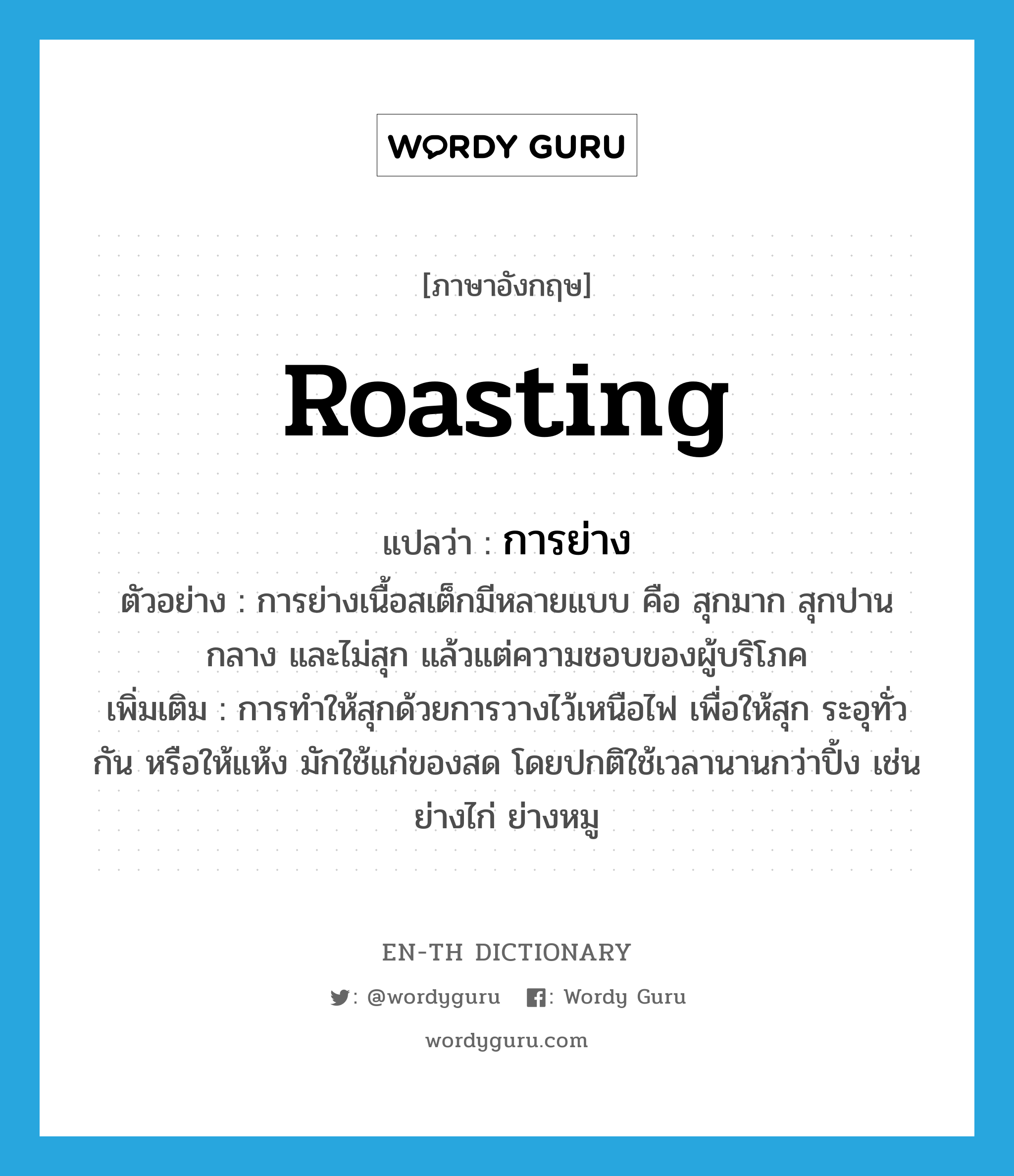 roasting แปลว่า?, คำศัพท์ภาษาอังกฤษ roasting แปลว่า การย่าง ประเภท N ตัวอย่าง การย่างเนื้อสเต็กมีหลายแบบ คือ สุกมาก สุกปานกลาง และไม่สุก แล้วแต่ความชอบของผู้บริโภค เพิ่มเติม การทำให้สุกด้วยการวางไว้เหนือไฟ เพื่อให้สุก ระอุทั่วกัน หรือให้แห้ง มักใช้แก่ของสด โดยปกติใช้เวลานานกว่าปิ้ง เช่น ย่างไก่ ย่างหมู หมวด N