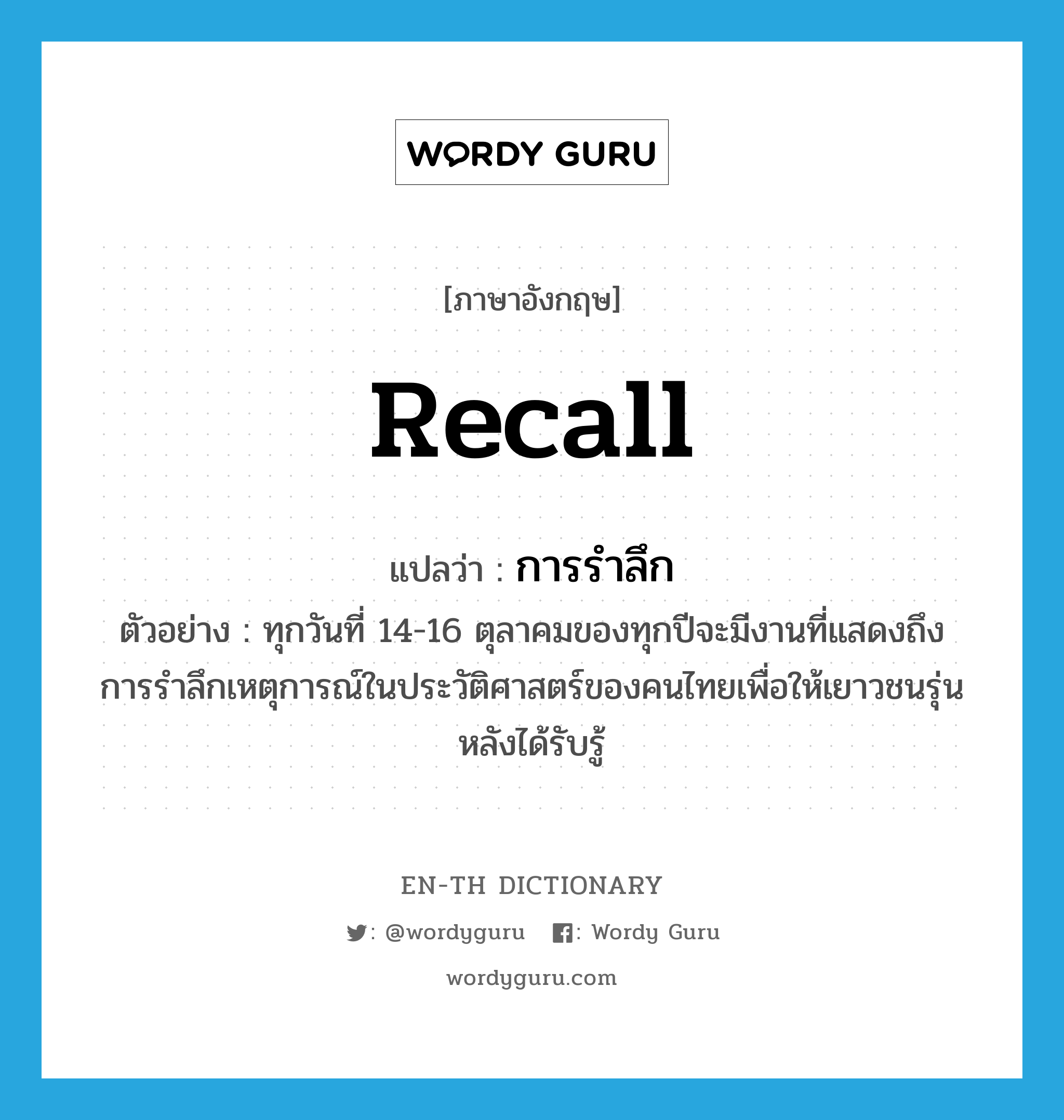 recall แปลว่า?, คำศัพท์ภาษาอังกฤษ recall แปลว่า การรำลึก ประเภท N ตัวอย่าง ทุกวันที่ 14-16 ตุลาคมของทุกปีจะมีงานที่แสดงถึงการรำลึกเหตุการณ์ในประวัติศาสตร์ของคนไทยเพื่อให้เยาวชนรุ่นหลังได้รับรู้ หมวด N