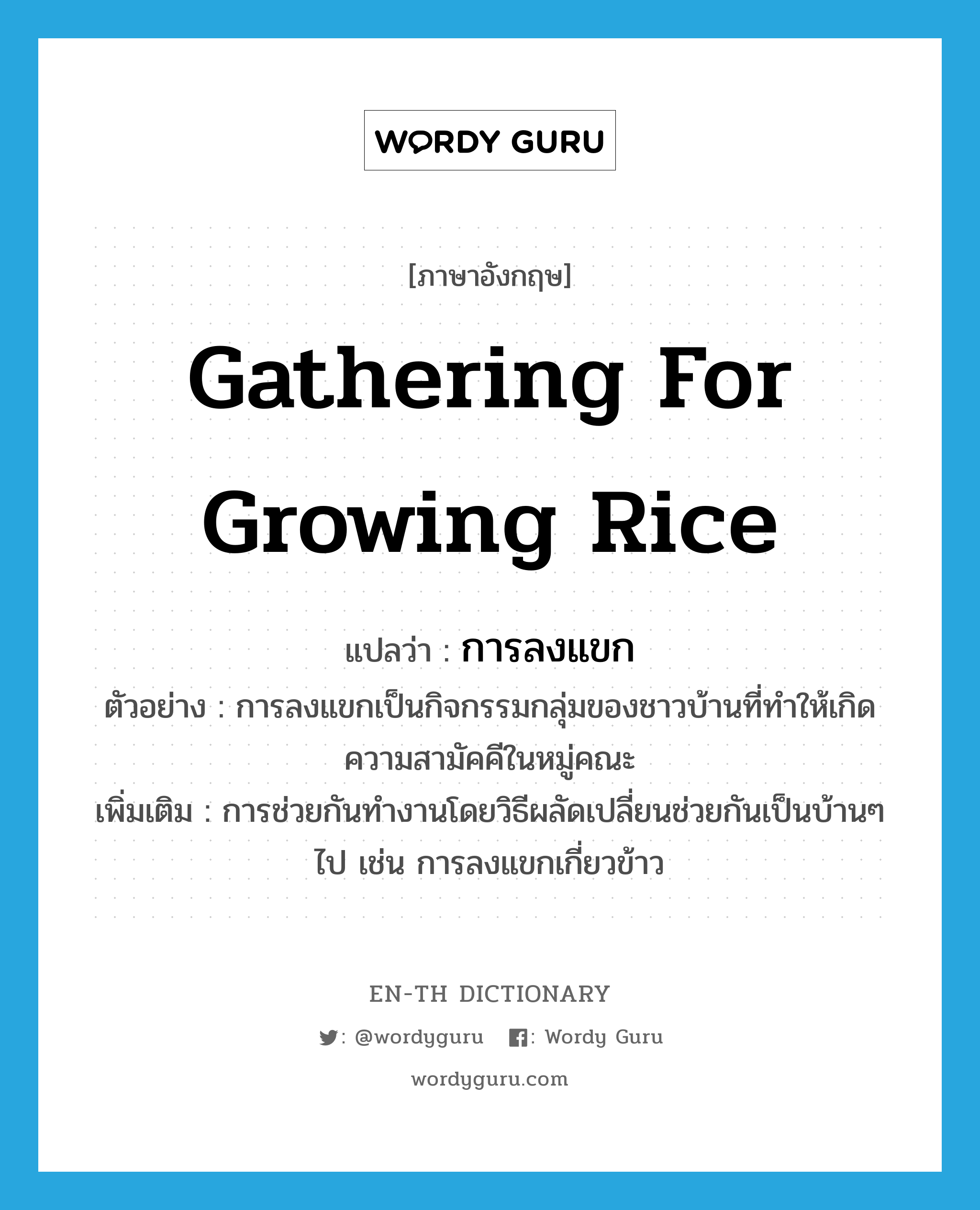 gathering for growing rice แปลว่า?, คำศัพท์ภาษาอังกฤษ gathering for growing rice แปลว่า การลงแขก ประเภท N ตัวอย่าง การลงแขกเป็นกิจกรรมกลุ่มของชาวบ้านที่ทำให้เกิดความสามัคคีในหมู่คณะ เพิ่มเติม การช่วยกันทำงานโดยวิธีผลัดเปลี่ยนช่วยกันเป็นบ้านๆ ไป เช่น การลงแขกเกี่ยวข้าว หมวด N