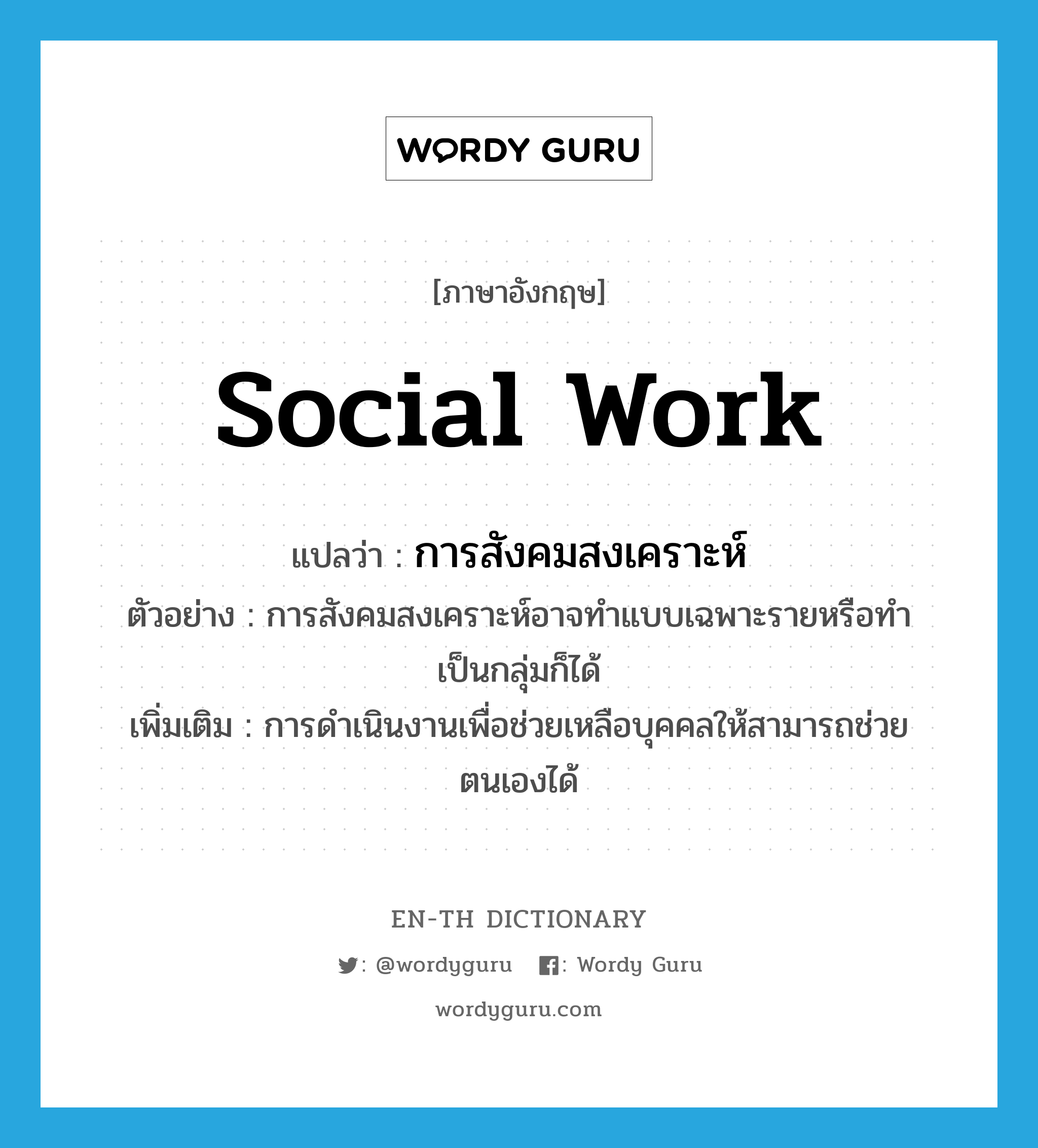 social work แปลว่า?, คำศัพท์ภาษาอังกฤษ social work แปลว่า การสังคมสงเคราะห์ ประเภท N ตัวอย่าง การสังคมสงเคราะห์อาจทำแบบเฉพาะรายหรือทำเป็นกลุ่มก็ได้ เพิ่มเติม การดำเนินงานเพื่อช่วยเหลือบุคคลให้สามารถช่วยตนเองได้ หมวด N