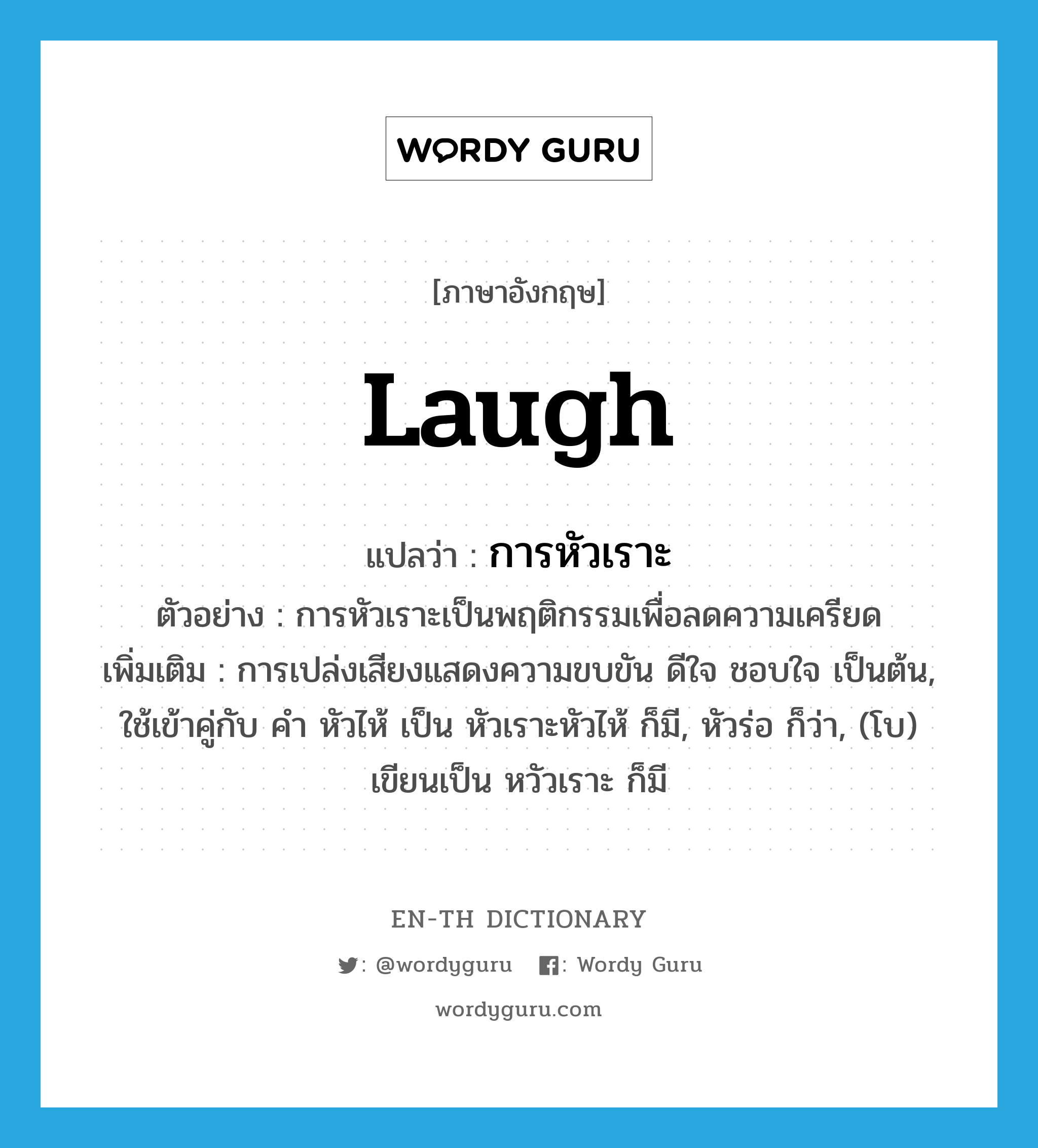 laugh แปลว่า?, คำศัพท์ภาษาอังกฤษ laugh แปลว่า การหัวเราะ ประเภท N ตัวอย่าง การหัวเราะเป็นพฤติกรรมเพื่อลดความเครียด เพิ่มเติม การเปล่งเสียงแสดงความขบขัน ดีใจ ชอบใจ เป็นต้น, ใช้เข้าคู่กับ คำ หัวไห้ เป็น หัวเราะหัวไห้ ก็มี, หัวร่อ ก็ว่า, (โบ) เขียนเป็น หวัวเราะ ก็มี หมวด N