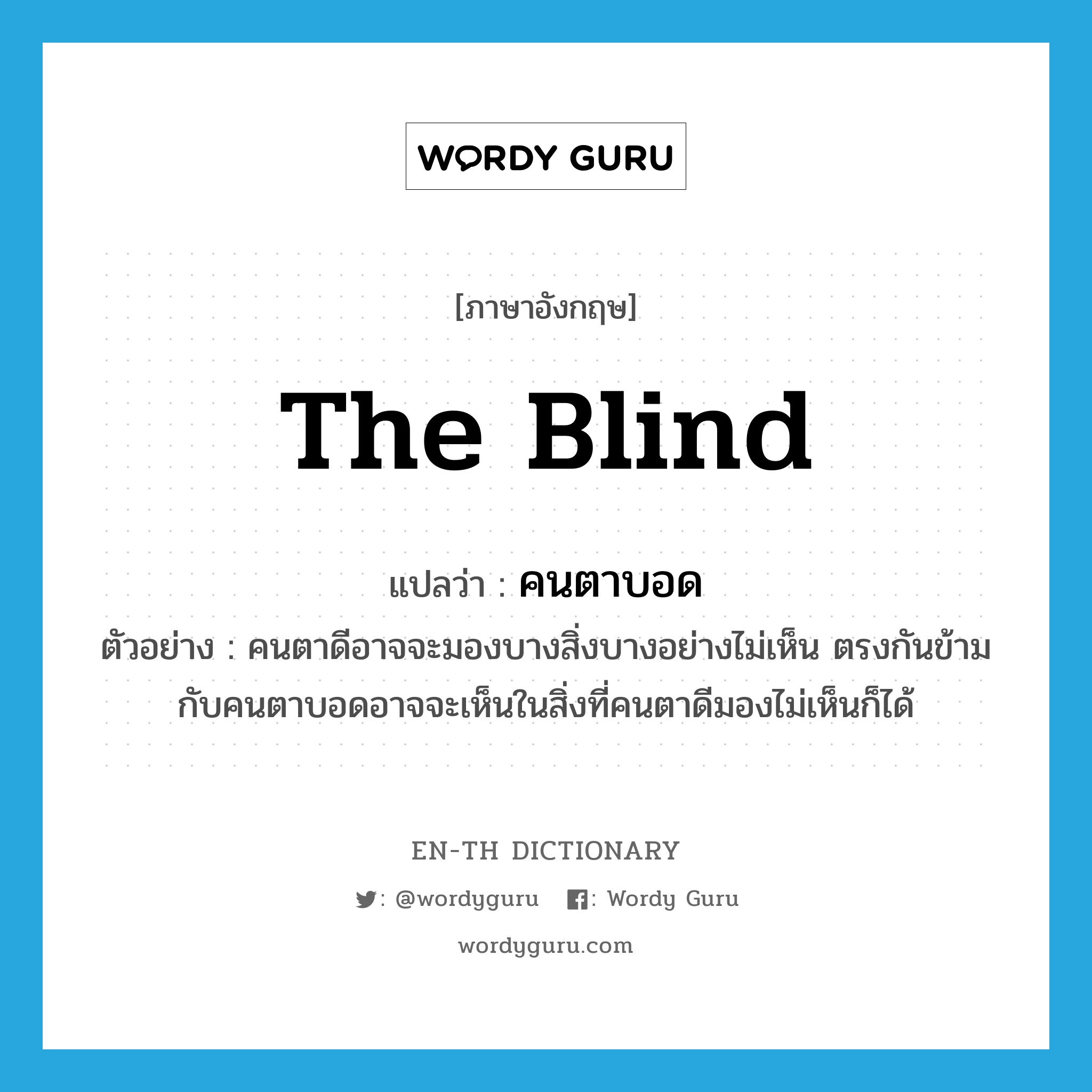 the blind แปลว่า?, คำศัพท์ภาษาอังกฤษ the blind แปลว่า คนตาบอด ประเภท N ตัวอย่าง คนตาดีอาจจะมองบางสิ่งบางอย่างไม่เห็น ตรงกันข้ามกับคนตาบอดอาจจะเห็นในสิ่งที่คนตาดีมองไม่เห็นก็ได้ หมวด N