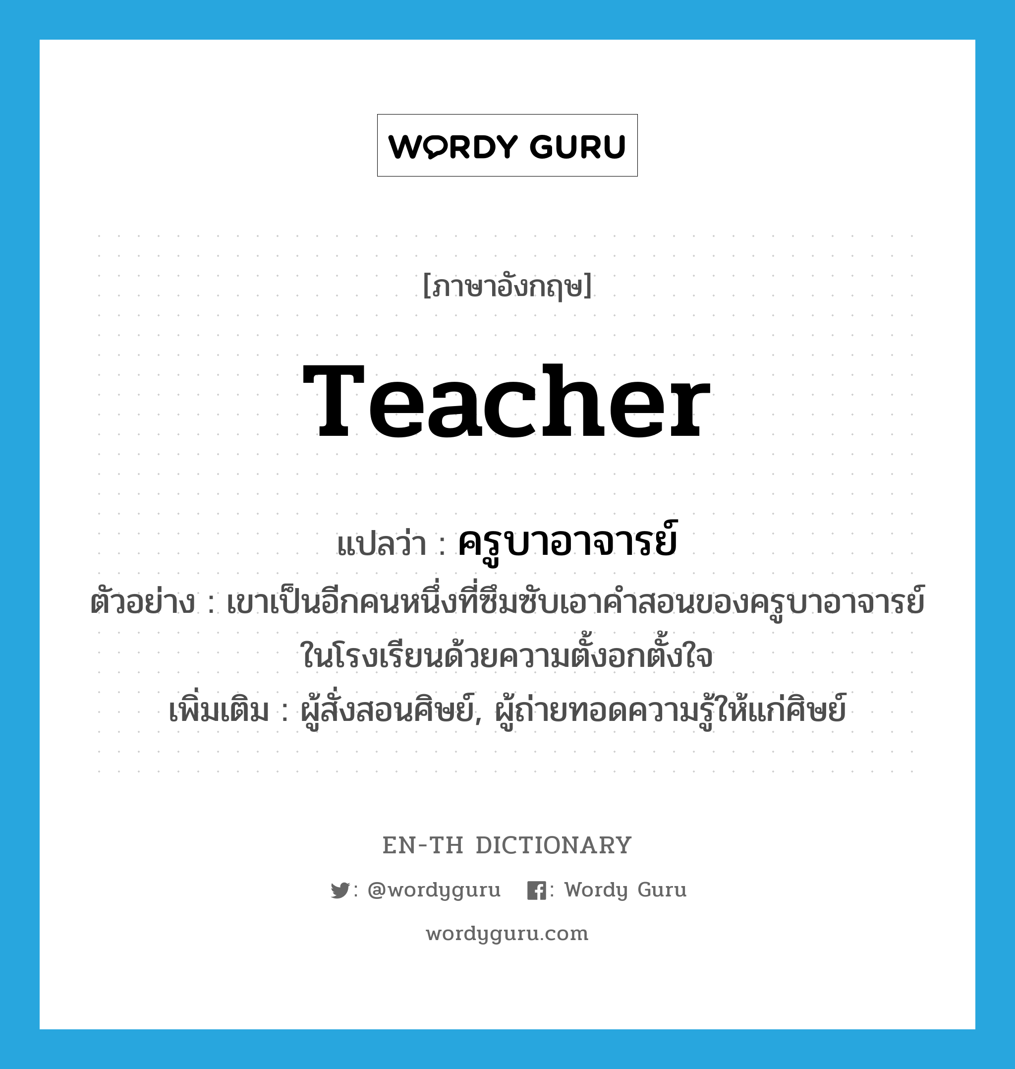 ครูบาอาจารย์ ภาษาอังกฤษ?, คำศัพท์ภาษาอังกฤษ ครูบาอาจารย์ แปลว่า teacher ประเภท N ตัวอย่าง เขาเป็นอีกคนหนึ่งที่ซึมซับเอาคำสอนของครูบาอาจารย์ในโรงเรียนด้วยความตั้งอกตั้งใจ เพิ่มเติม ผู้สั่งสอนศิษย์, ผู้ถ่ายทอดความรู้ให้แก่ศิษย์ หมวด N