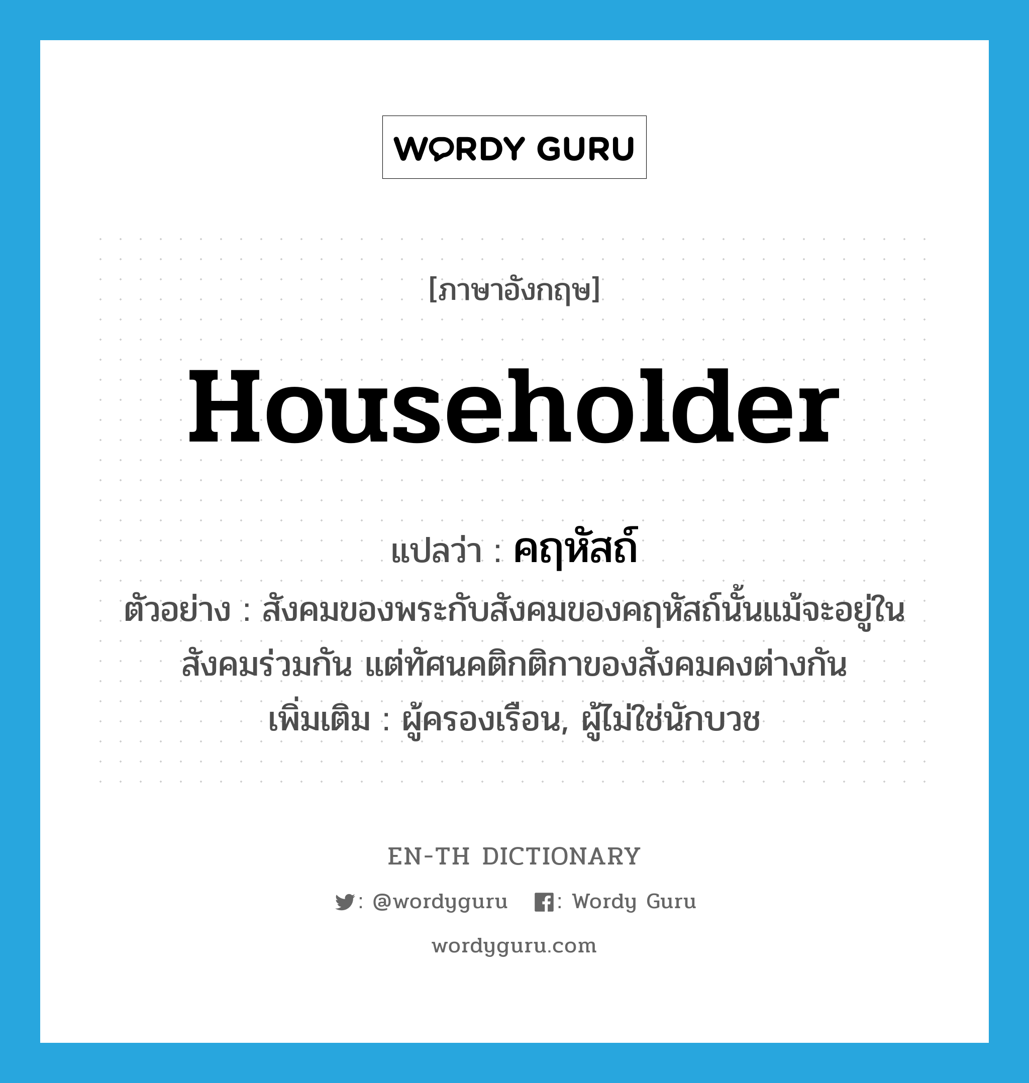 householder แปลว่า?, คำศัพท์ภาษาอังกฤษ householder แปลว่า คฤหัสถ์ ประเภท N ตัวอย่าง สังคมของพระกับสังคมของคฤหัสถ์นั้นแม้จะอยู่ในสังคมร่วมกัน แต่ทัศนคติกติกาของสังคมคงต่างกัน เพิ่มเติม ผู้ครองเรือน, ผู้ไม่ใช่นักบวช หมวด N