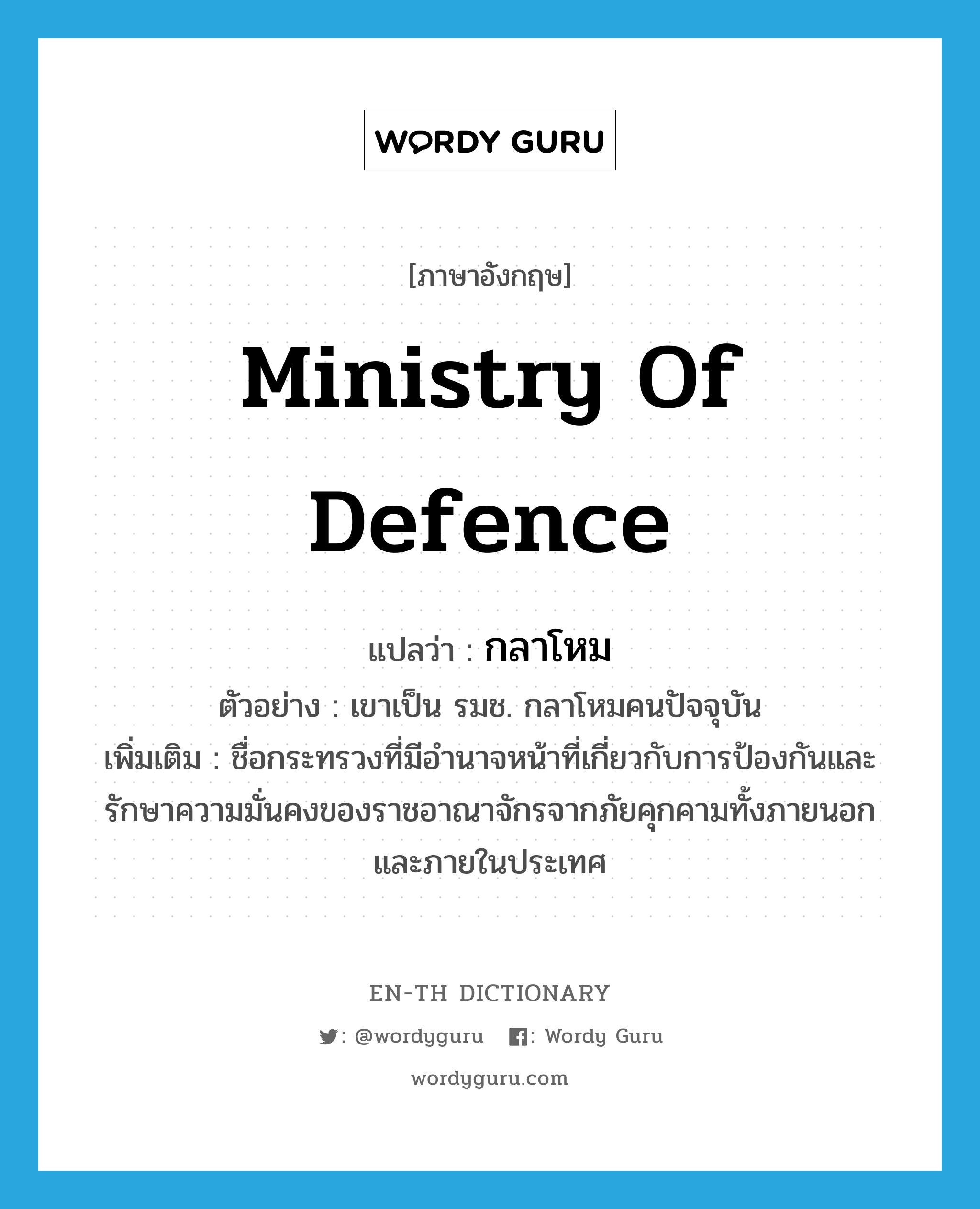 Ministry of Defence แปลว่า?, คำศัพท์ภาษาอังกฤษ Ministry of Defence แปลว่า กลาโหม ประเภท N ตัวอย่าง เขาเป็น รมช. กลาโหมคนปัจจุบัน เพิ่มเติม ชื่อกระทรวงที่มีอำนาจหน้าที่เกี่ยวกับการป้องกันและรักษาความมั่นคงของราชอาณาจักรจากภัยคุกคามทั้งภายนอกและภายในประเทศ หมวด N
