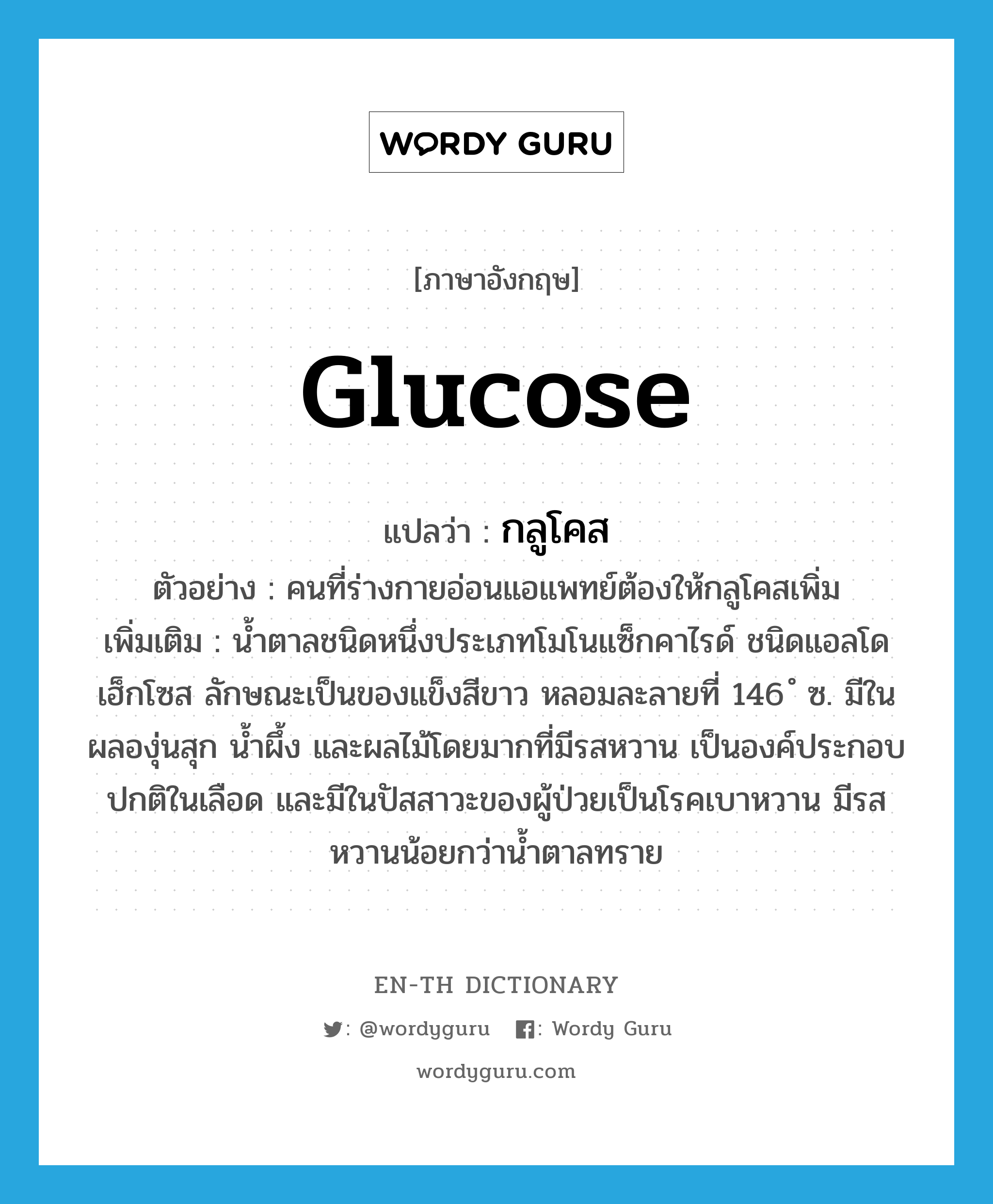glucose แปลว่า?, คำศัพท์ภาษาอังกฤษ glucose แปลว่า กลูโคส ประเภท N ตัวอย่าง คนที่ร่างกายอ่อนแอแพทย์ต้องให้กลูโคสเพิ่ม เพิ่มเติม น้ำตาลชนิดหนึ่งประเภทโมโนแซ็กคาไรด์ ชนิดแอลโดเฮ็กโซส ลักษณะเป็นของแข็งสีขาว หลอมละลายที่ 146 ํ ซ. มีในผลองุ่นสุก น้ำผึ้ง และผลไม้โดยมากที่มีรสหวาน เป็นองค์ประกอบปกติในเลือด และมีในปัสสาวะของผู้ป่วยเป็นโรคเบาหวาน มีรสหวานน้อยกว่าน้ำตาลทราย หมวด N