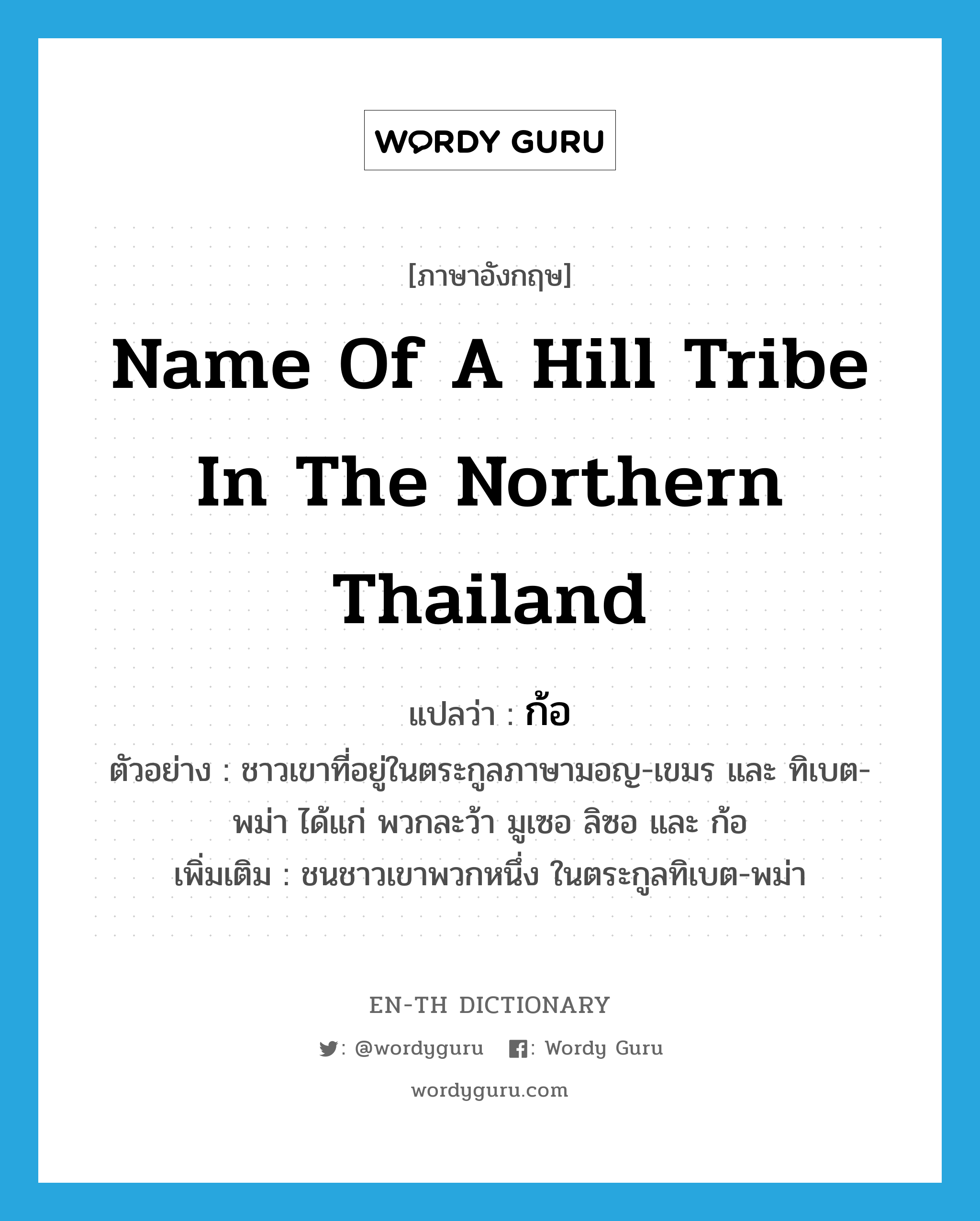 name of a hill tribe in the northern Thailand แปลว่า?, คำศัพท์ภาษาอังกฤษ name of a hill tribe in the northern Thailand แปลว่า ก้อ ประเภท N ตัวอย่าง ชาวเขาที่อยู่ในตระกูลภาษามอญ-เขมร และ ทิเบต-พม่า ได้แก่ พวกละว้า มูเซอ ลิซอ และ ก้อ เพิ่มเติม ชนชาวเขาพวกหนึ่ง ในตระกูลทิเบต-พม่า หมวด N