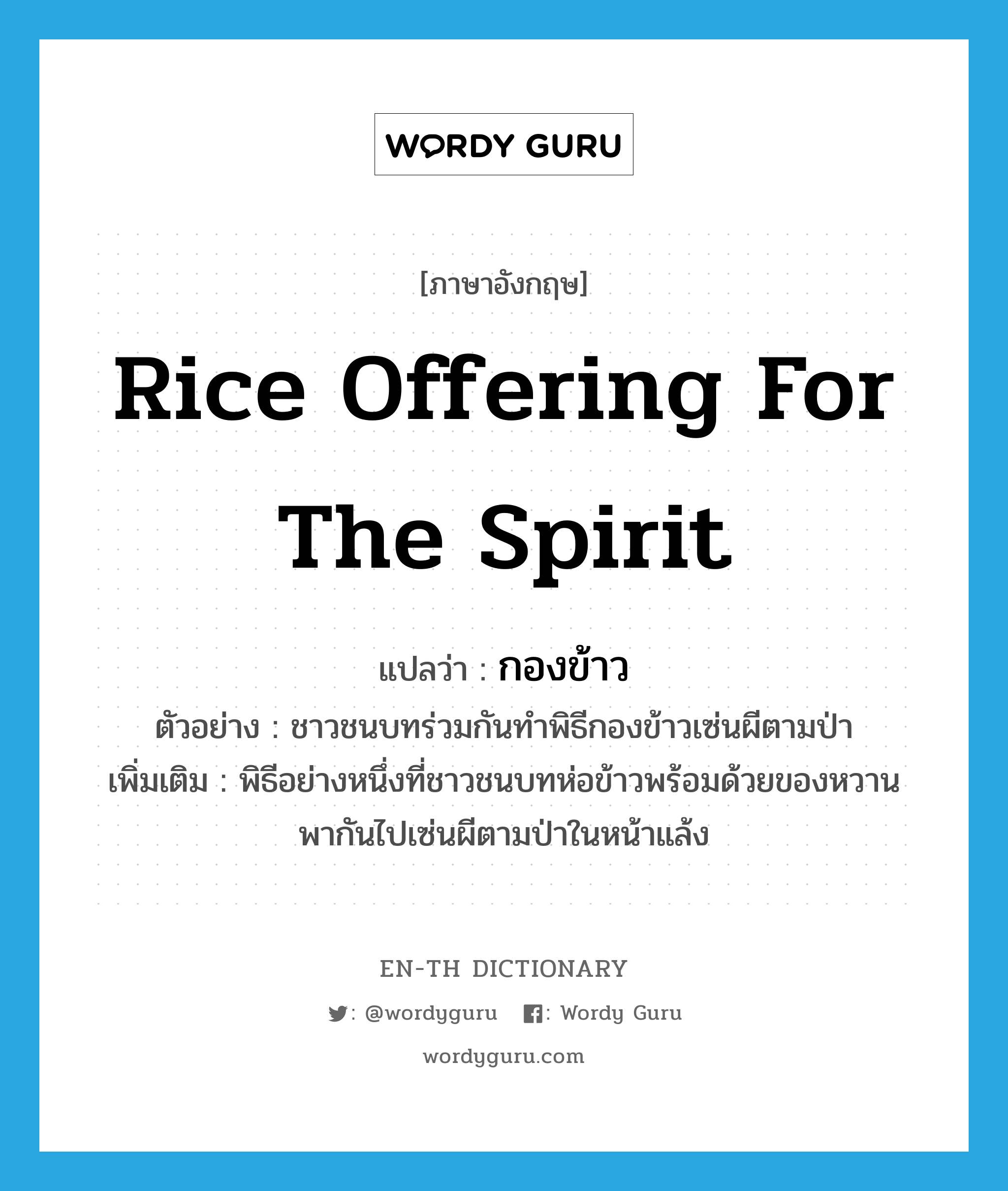 rice offering for the spirit แปลว่า?, คำศัพท์ภาษาอังกฤษ rice offering for the spirit แปลว่า กองข้าว ประเภท N ตัวอย่าง ชาวชนบทร่วมกันทำพิธีกองข้าวเซ่นผีตามป่า เพิ่มเติม พิธีอย่างหนึ่งที่ชาวชนบทห่อข้าวพร้อมด้วยของหวาน พากันไปเซ่นผีตามป่าในหน้าแล้ง หมวด N