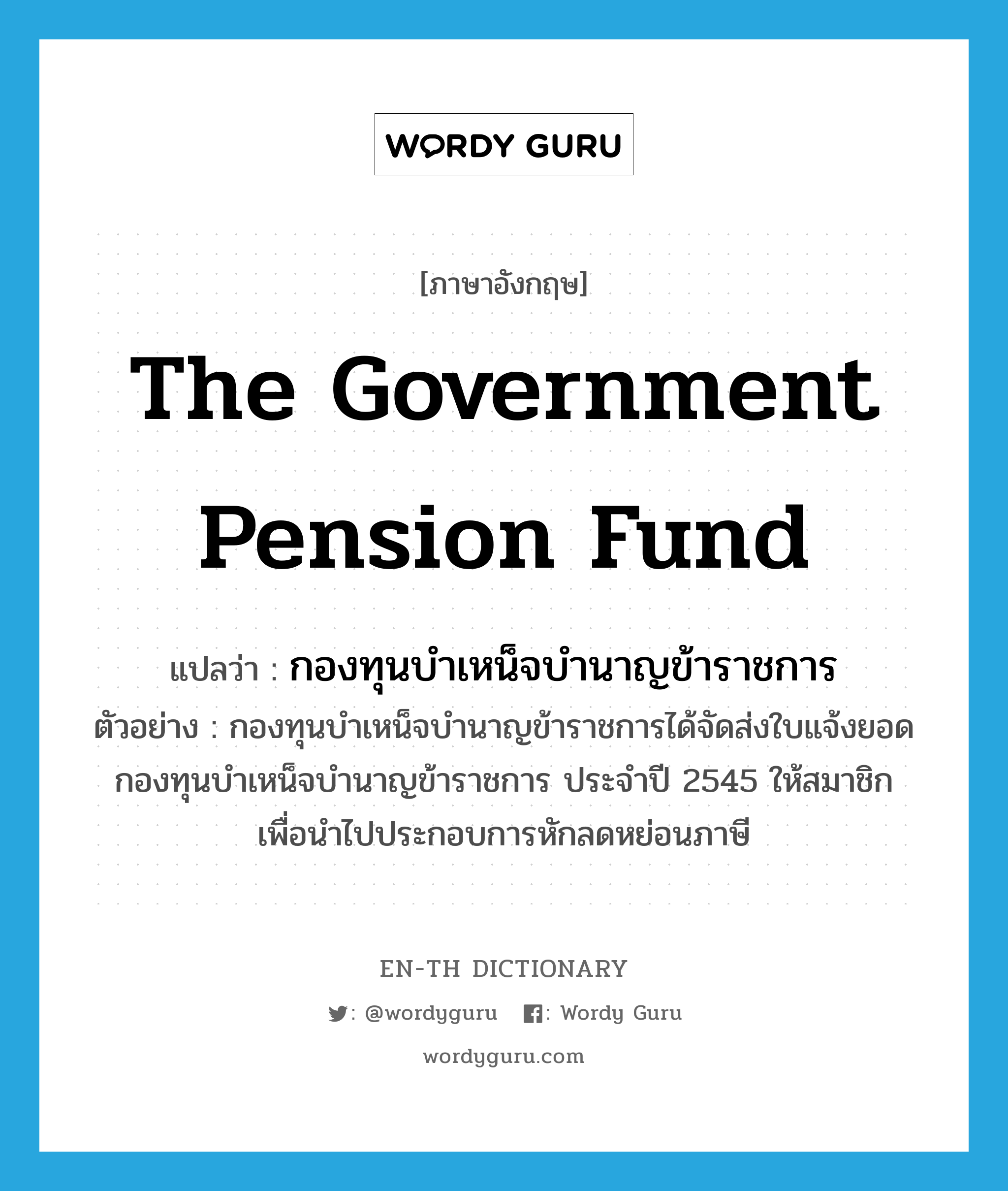 The Government Pension Fund แปลว่า?, คำศัพท์ภาษาอังกฤษ The Government Pension Fund แปลว่า กองทุนบำเหน็จบำนาญข้าราชการ ประเภท N ตัวอย่าง กองทุนบำเหน็จบำนาญข้าราชการได้จัดส่งใบแจ้งยอดกองทุนบำเหน็จบำนาญข้าราชการ ประจำปี 2545 ให้สมาชิก เพื่อนำไปประกอบการหักลดหย่อนภาษี หมวด N