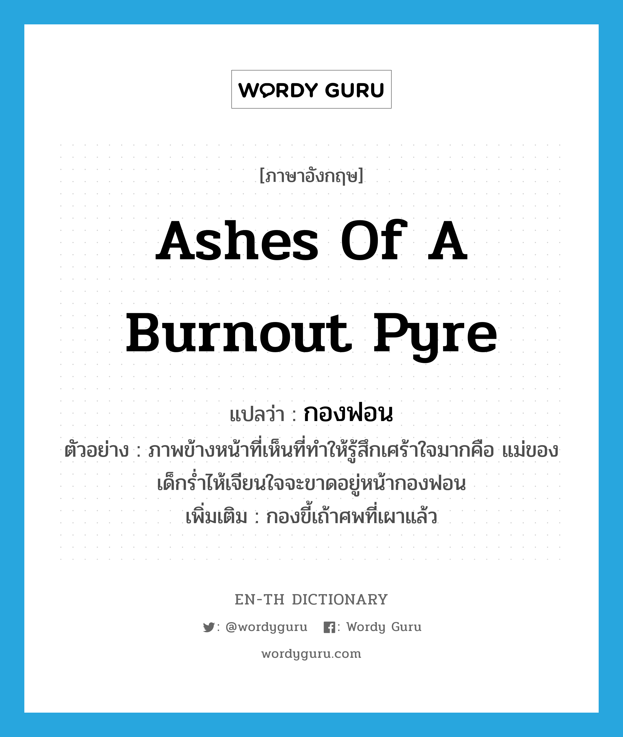 ashes of a burnout pyre แปลว่า?, คำศัพท์ภาษาอังกฤษ ashes of a burnout pyre แปลว่า กองฟอน ประเภท N ตัวอย่าง ภาพข้างหน้าที่เห็นที่ทำให้รู้สึกเศร้าใจมากคือ แม่ของเด็กร่ำไห้เจียนใจจะขาดอยู่หน้ากองฟอน เพิ่มเติม กองขี้เถ้าศพที่เผาแล้ว หมวด N
