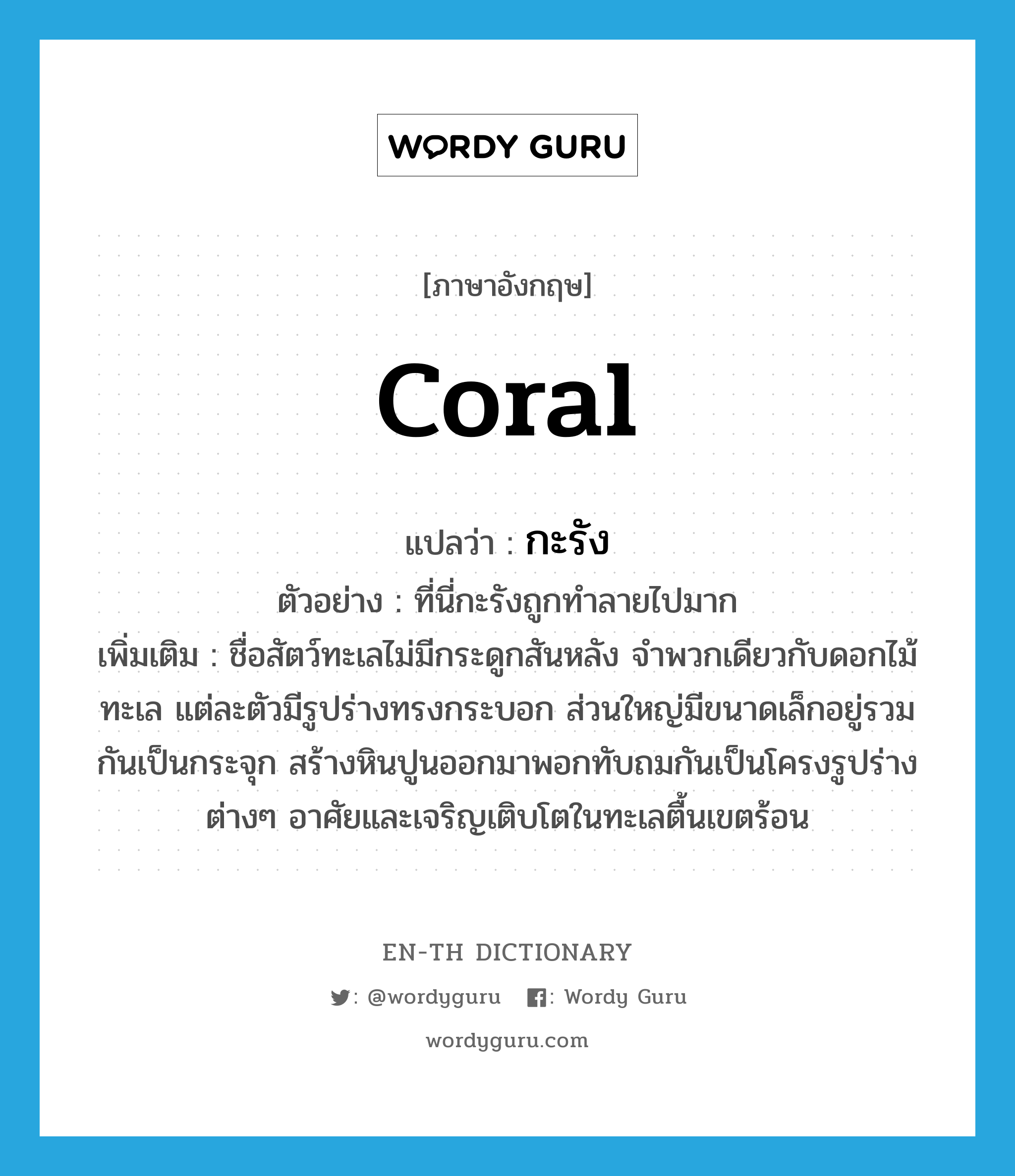 coral แปลว่า?, คำศัพท์ภาษาอังกฤษ coral แปลว่า กะรัง ประเภท N ตัวอย่าง ที่นี่กะรังถูกทำลายไปมาก เพิ่มเติม ชื่อสัตว์ทะเลไม่มีกระดูกสันหลัง จำพวกเดียวกับดอกไม้ทะเล แต่ละตัวมีรูปร่างทรงกระบอก ส่วนใหญ่มีขนาดเล็กอยู่รวมกันเป็นกระจุก สร้างหินปูนออกมาพอกทับถมกันเป็นโครงรูปร่างต่างๆ อาศัยและเจริญเติบโตในทะเลตื้นเขตร้อน หมวด N